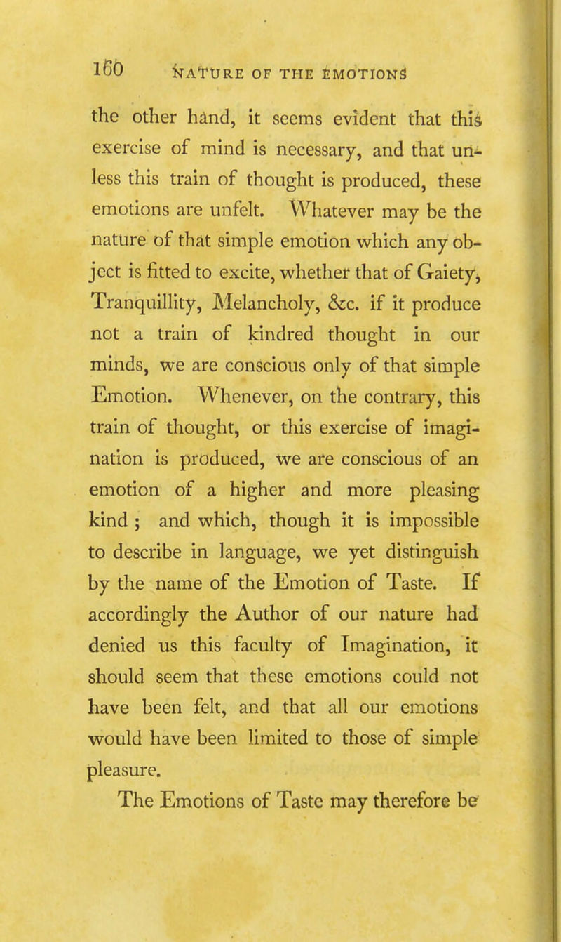 the other hind, it seems evident that thi^ exercise of mind is necessary, and that un- less this train of thought is produced, these emotions are unfelt. Whatever may be the nature of that simple emotion which any ob- ject is fitted to excite, whether that of Gaiety^ Tranquillity, Melancholy, &c. if it produce not a train of kindred thought in our minds, we are conscious only of that simple Emotion. Whenever, on the contrary, this train of thought, or this exercise of imagi- nation is produced, we are conscious of an emotion of a higher and more pleasing kind ; and which, though it is impossible to describe in language, we yet distinguish by the name of the Emotion of Taste. If accordingly the Author of our nature had denied us this faculty of Imagination, it should seem that these emotions could not have been felt, and that all our emotions would have been limited to those of simple pleasure. The Emotions of Taste may therefore be