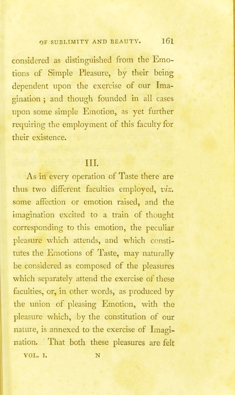 considered as distinguished from the Emo- tions of Simple Pleasure, by their being dependent upon the exercise of our Ima- gination ; and though founded in all cases upon some simple Emotion, as yet further requiring the employment of this faculty for their existence. III. As in every operation of Taste there are thus two different faculties employed, viz, some affection or emotion raised, and the imagination excited to a train of thought corresponding to this emotion, the peculiar pleasure which attends, and which consti- tutes the Emotions of Taste, may naturally be considered as composed of the pleasures which separately attend the exercise of these fiiculties, or, in other words, as produced by the union of pleasing Emotion, with the pleasure which, by the constitution of our nature, is annexed to the exercise of Imagi- nation. That both these pleasures are felt VOL. I. N