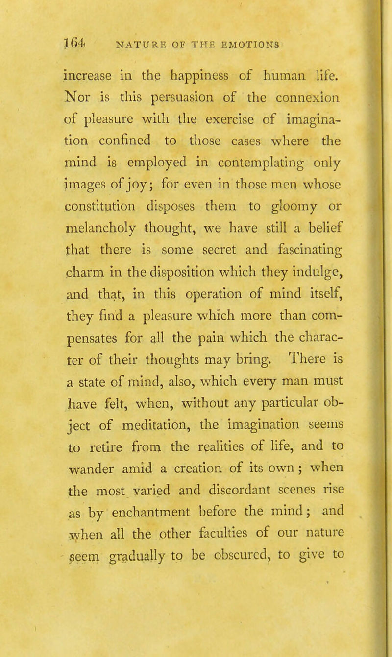 I J64 NATURE OF THE EMOTIONS increase in the happiness of human life. Nor is this persuasion of the connexion of pleasure with the exercise of imagina- tion confined to those cases where the mind is employed in contemplating only- images of joy; for even in those men whose constitution disposes them to gloomy or melancholy thought, we have still a belief that there is some secret and fascinating charm in the disposition which they indulge, and that, in this operation of mind itself, they find a pleasure which more than com- pensates for all the pain which the charac- ter of their thoughts may bring. There is a state of mind, also, which every man must have felt, when, without any particular ob- ject of meditation, the imagination seems to retire from the realities of life, and to wander amid a creation of its own; when the most varied and discordant scenes rise as by enchantment before the mind; and when all the other faculties of our nature ' ^eem gradually to be obscured, to give to 1