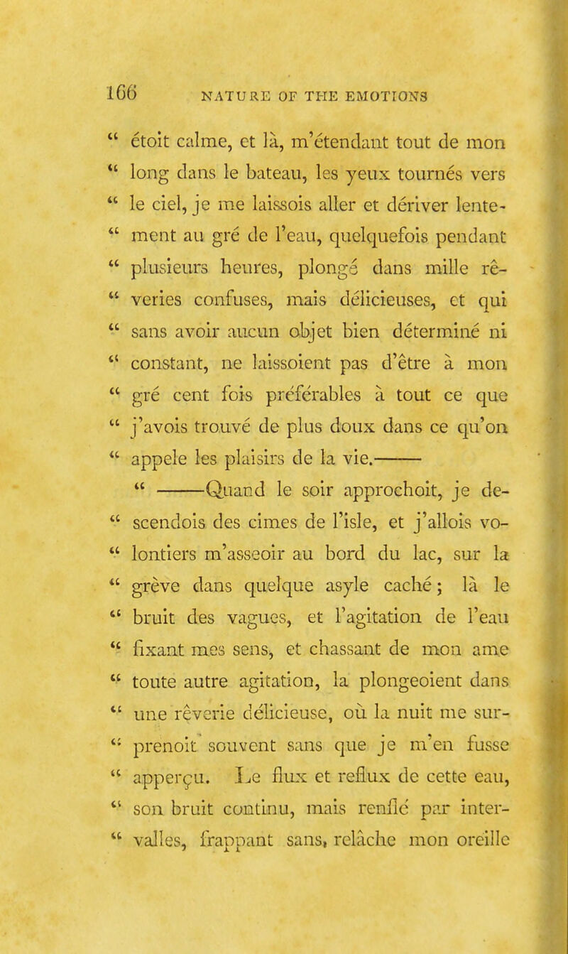 etolt calme, ct la, m'etendant tout de mon *' long dans le bateau, les yeux tournes vers le ciel, je me laissois aller et deriver lente- ment au gre de I'eau, quelquefois pendant plusieurs heures, plongs dans mille re- veries confuses, mais delicieuses, et qui sans avoir aucun objet bien determine ni ** constant, ne laissoient pas d'etre a mou gre cent fois preferables a tout ce que j'avois trouve de plus doux dans ce qu'on appele les plaisirs de la vie. Quand le soir approchoit, je de- scendois des cimes de I'isle, et j'allois vo- lontiers m'asseoir au bord du lac, sur la *' greve dans quelque asyle cache; la le bruit des vagues, et I'agitation de I'eau *' iixant mes sens, et chassant de mon ame toute autre agitation, la plongeoient dans *' une reverie delicieuse, ou la nuit me sur- *• prenoit souvent sans que je m'en fusse apper9U. Le flux et reflux de cette eau, son bruit continu, mais renflc par inter- valles, fraDDant sans, relache mon oreillc 'XL