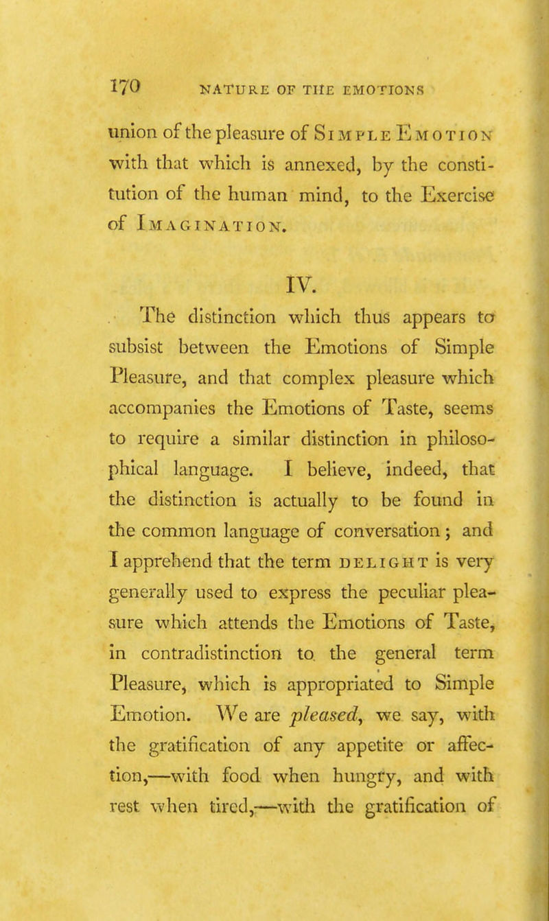 union of the pleasure of SimpleE motion with that which is annexed, by the consti- tution of the human mind, to the Exercise of Imagination. IV. . The distinction which thus appears to subsist between the Emotions of Simple Pleasure, and that complex pleasure which accompanies the Emotions of Taste, seems to require a similar distinction in philoso- phical language. I believe, indeed, that the distinction is actually to be found in the common language of conversation; and I apprehend that the term delight is veiy generally used to express the peculiar plea- sure which attends the Emotions of TastCj in contradistinction to. the general term Pleasure, which is appropriated to Simple Emotion. We are pleased, we say, with the gratification of any appetite or affec- tion,—with food when hungry, and with rest when tired,—with the gratification of