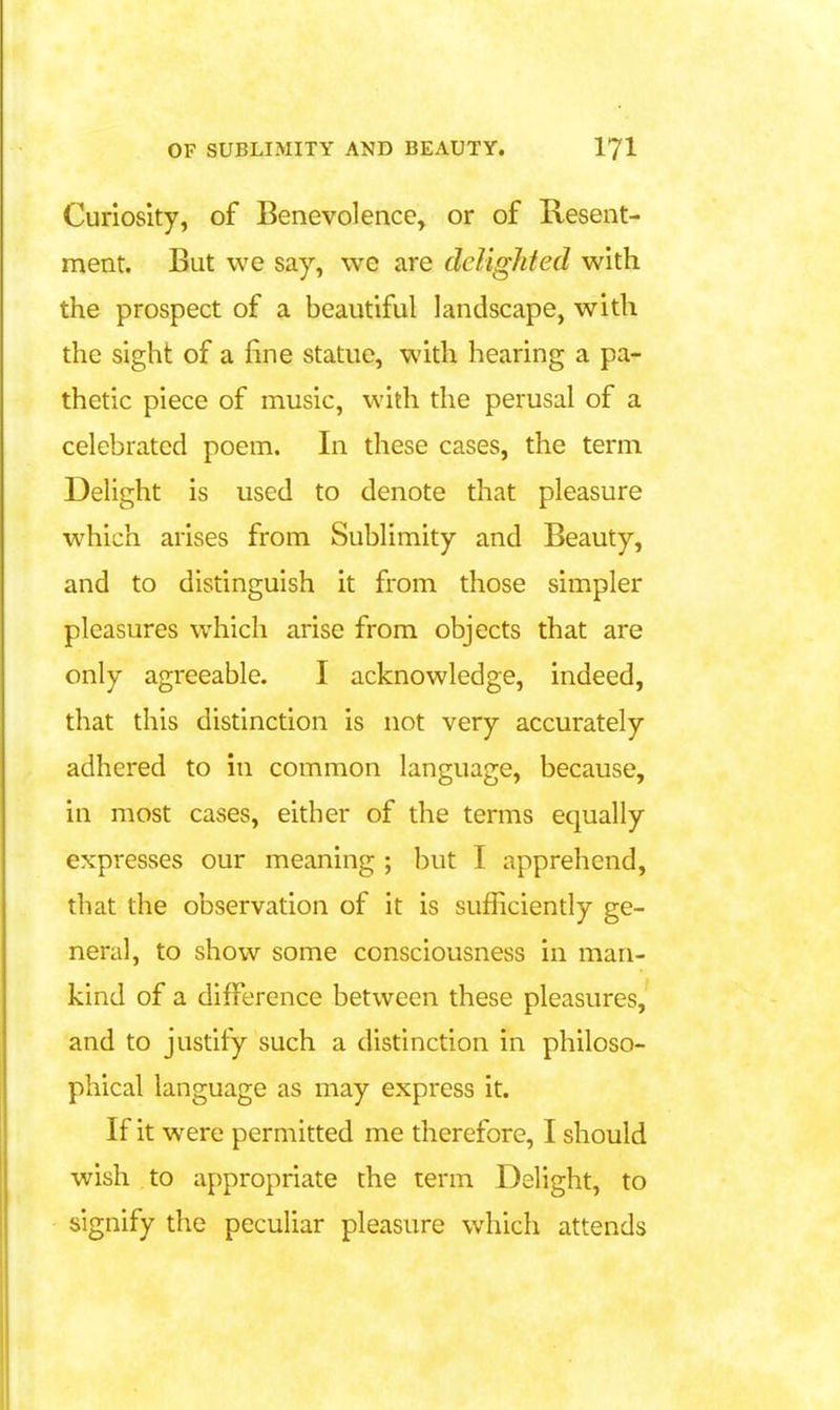 Curiosity, of Benevolence, or of Resent- ment. But we say, we are delighted with the prospect of a beautiful landscape, with the sight of a fine statue, with hearing a pa- thetic piece of music, with the perusal of a celebrated poem. In these cases, the term Delight is used to denote that pleasure which arises from Sublimity and Beauty, and to distinguish it from those simpler pleasures which arise from objects that are only agreeable. I acknowledge, indeed, that this distinction is not very accurately adhered to in common language, because, in most cases, either of the terms equally expresses our meaning ; but I apprehend, that the observation of it is sufficiendy ge- neral, to show some consciousness in man- kind of a difference between these pleasures, and to justify such a distinction in philoso- phical language as may express it. If it were permitted me therefore, I should wish to appropriate the term Delight, to signify the peculiar pleasure which attends