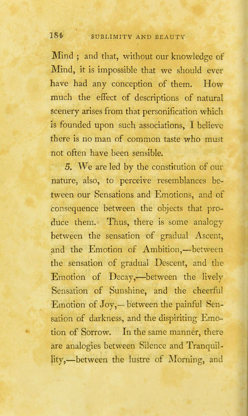 Mind ; and that, without our knowledge of Mind, it is impossible that we should ever have had any conception of them. How much the effect of descriptions of natural scenery arises from that personification which is founded upon such associations, I believe there is no man of common taste who must not often have been sensible. 5, We are led by the constitution of our nature, also, to perceive resemblances be- tween our Sensations and Emotions, and of consequence between the objects that pro- duce them. Thus, there is some analogy between the sensation of gradual Ascent, and the Emotion of Ambition,—between the sensation of gradual Descent, and the Em.otion of Decay,-:—^between the lively Sensation of Sunshine, and the cheerful Emotion of Joy,— between the painful Sen- sation of darkness, and the dispiriting Emo- tion of Sorrow. In the same manner, there are analogies between Silence and Tranquil- lity,—between the lustre of jMorning, and