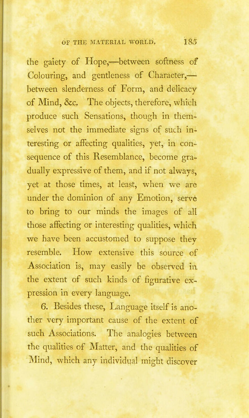 the gaiety of Hope,—between softn-ess of Colouring, and gentleness of Character,— between slenderness of Form, and delicacy of Mind, &c. The objects, therefore, which produce such Sensations, though in them- selves not the immediate signs of such in- teresting or affecting qualities, yet, in con- sequence of this Resemblance, become gra- dually expressive of them, and if not always, yet at those times, at least, when we are under the dominion of any Emotion, serve to bring to our minds the images of all those affecting or interesting qualities, which we have been accustomed to suppose they resemble. How extensive this source of Association is, may easily be observed in the extent of such kinds of figurative ex- pression in every language. 6. Besides these. Language itself is ano- ther very important cause of the extent of such Associations. The analogies between the qualities of Matter, and the qualities of Mind, which any individual might discover
