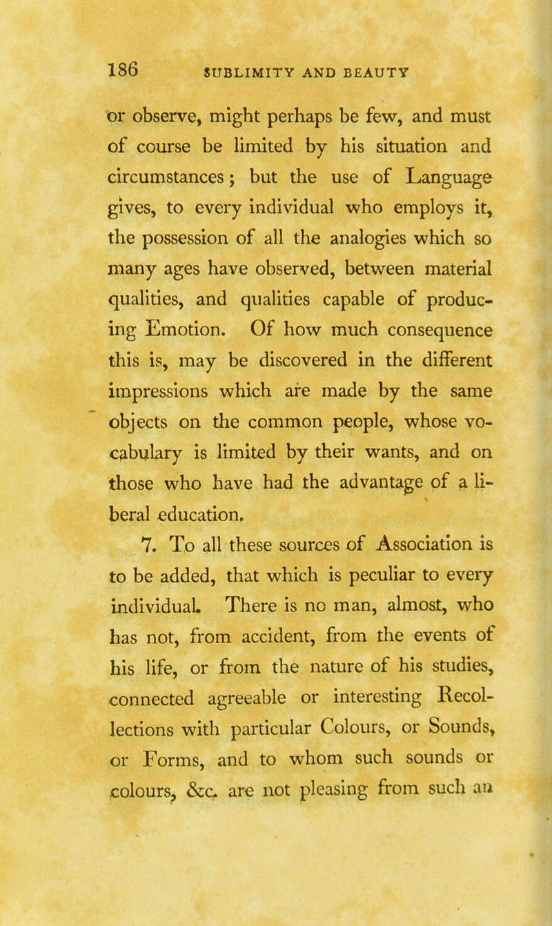 or observe, might perhaps be few, and must of course be limited by his situation and circumstances; but the use of Language gives, to every individual who employs it, the possession of all the analogies which so many ages have observed, between material qualities, and qualities capable of produc- ing Emotion. Of how much consequence this is, may be discovered in the different impressions which are made by the same objects on the common people, whose vo- Cfibulary is limited by their wants, and on those who have had the advantage of a li- beral education, 7. To all these sources of Association is to be added, that which is peculiar to every individual There is no man, almost, who has not, from accident, from the events of his life, or from the nature of his studies, connected agreeable or interesting Recol- lections with particular Colours, or Sounds, or Forms, and to whom such sounds or colours, &c are not pleasing from such an