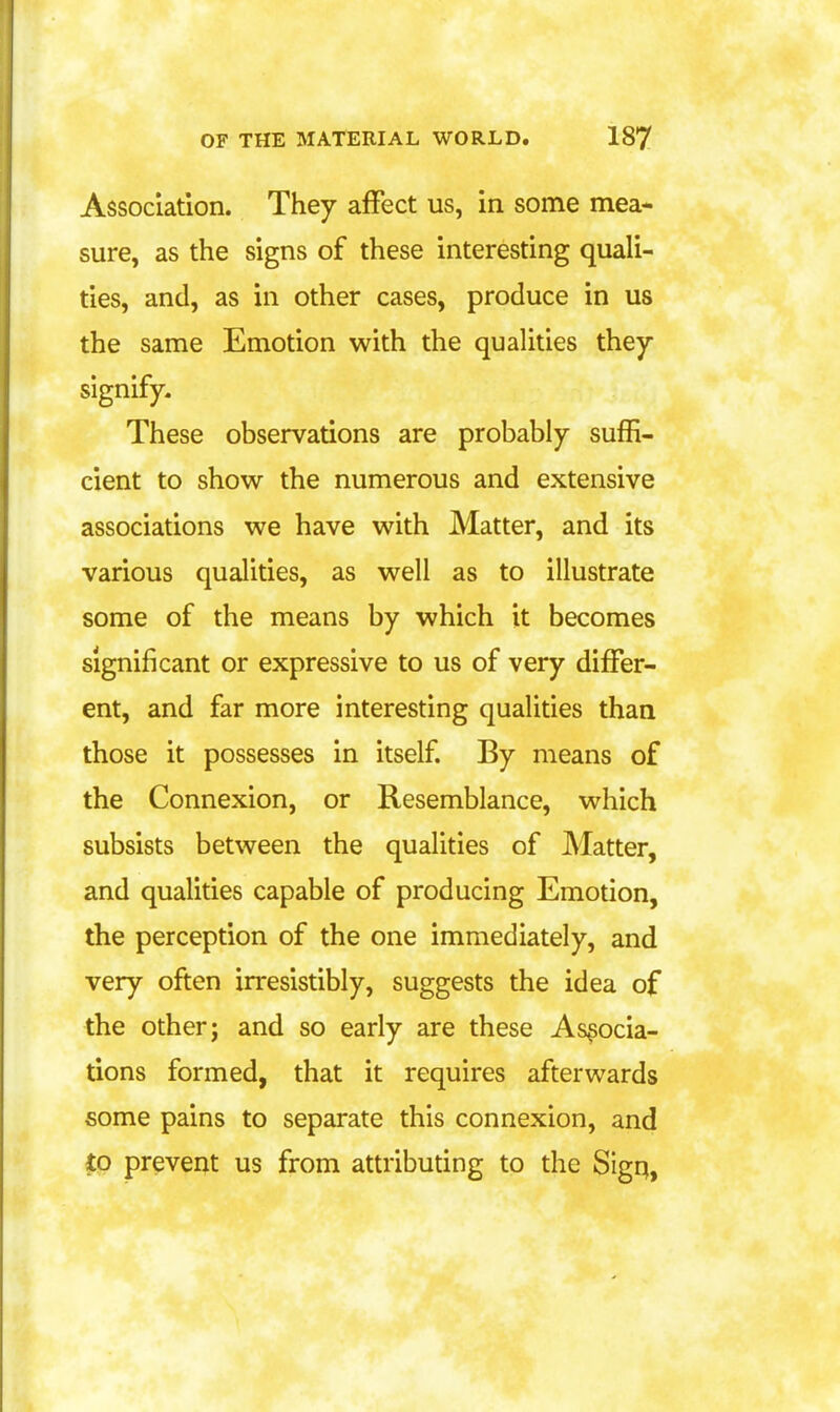 Association. They affect us, in some mea- sure, as the signs of these interesting quali- ties, and, as in other cases, produce in us the same Emotion with the qualities they signify. These observations are probably suffi- cient to show the numerous and extensive associations we have with Matter, and its various qualities, as well as to illustrate some of the means by which it becomes significant or expressive to us of very differ- ent, and far more interesting qualities than those it possesses in itself. By means of the Connexion, or Resemblance, which subsists between the qualities of Matter, and qualities capable of producing Emotion, the perception of the one immediately, and very often irresistibly, suggests the idea of the other; and so early are these Associa- tions formed, that it requires afterwards some pains to separate this connexion, and prevent us from attributing to the Sign,
