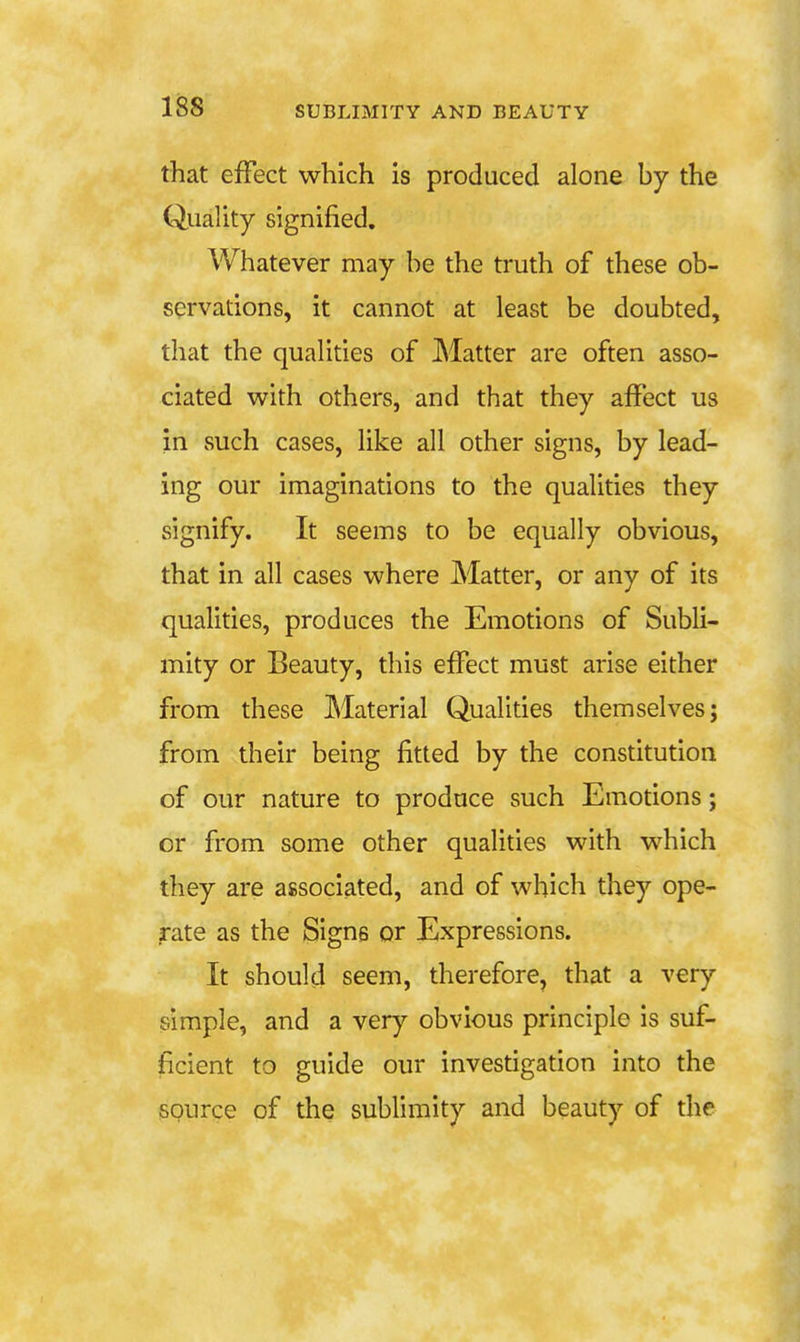 that effect which is produced alone by the Quality signified. Whatever may be the truth of these ob- servations, it cannot at least be doubted, that the qualities of Matter are often asso- ciated with others, and that they affect us in such cases, like all other signs, by lead- ing our imaginations to the qualities they signify. It seems to be equally obvious, that in all cases where Matter, or any of its qualities, produces the Emotions of Subli- mity or Beauty, this effect must arise either from these Material Qualities themselves; from their being fitted by the constitution of our nature to produce such Emotions; or from some other qualities with which they are associated, and of which they ope- rate as the Signs or Expressions. It should seem, therefore, that a very simple, and a very obvious principle is suf- ficient to guide our investigation into the source of the sublimity and beauty of the
