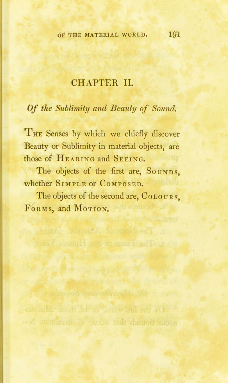 CHAPTER II. Of tJie Suhtimiiy and Beauty of Sound. The Senses by which we chiefly discover Beauty or Sublimity in material objects, are those of Hearing and Seeing. The objects of the first are, Sounds, whether Simple or Composed. The objects of the second are, Colours, Forms, and Motion.