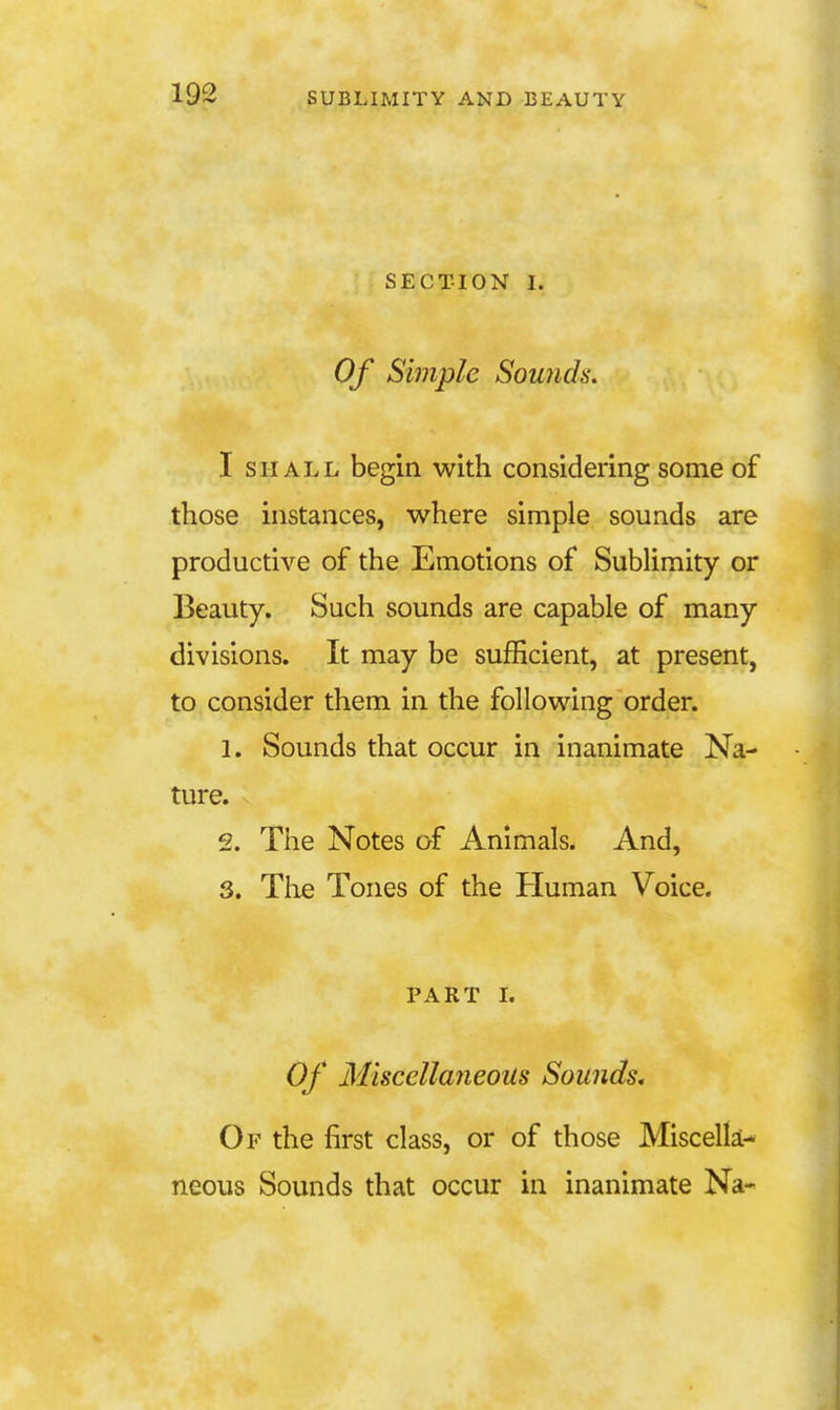SECTION I. Of Simple Sounds. I SHALL begin with considering some of those instances, where simple sounds are productive of the Emotions of SubUmity or Beauty. Such sounds are capable of many divisions. It may be sufficient, at present, to consider them in the following order. 1. Sounds that occur in inanimate Na- ture. 2. The Notes of Animals. And, S. The Tones of the Human Voice. PART L Of Miscellaneous Sounds, Of the first class, or of those Miscella- neous Sounds that occur in inanimate Na-