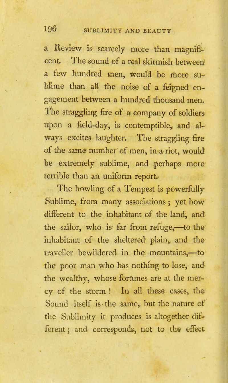 a Keview is scarcely more than magmfr-.' cent. The sound of a real skirmish between a few hundred men, would be more su- bFime than all- the noise of a feigned en- gagement between a hundred thousand men. The straggling fire of a company of soldiers ujpon a field-day, is contemptible, and al- ways excites laughter. The straggling fire of the same number of men, in a riot, would be extremely sublime, and perhaps more temble than an uniform report.^ The howling of a Tempest is powerfully Sublime, from many associations; yet how' different to the inhabitant of the land, and the sailor, who is far from refuge,—to the inhabitant of the sheltered plain,, and the traveller bewildered in the mountains,—to the poor man who has nothing to lose, and the wealthy, whose fortunes are at the mer- cy of the storm ! In all these cases, the Sound itself is-the same, but the nature of the Sublimity it produces is altogether dif- ferent; and correspondSj not to the effect