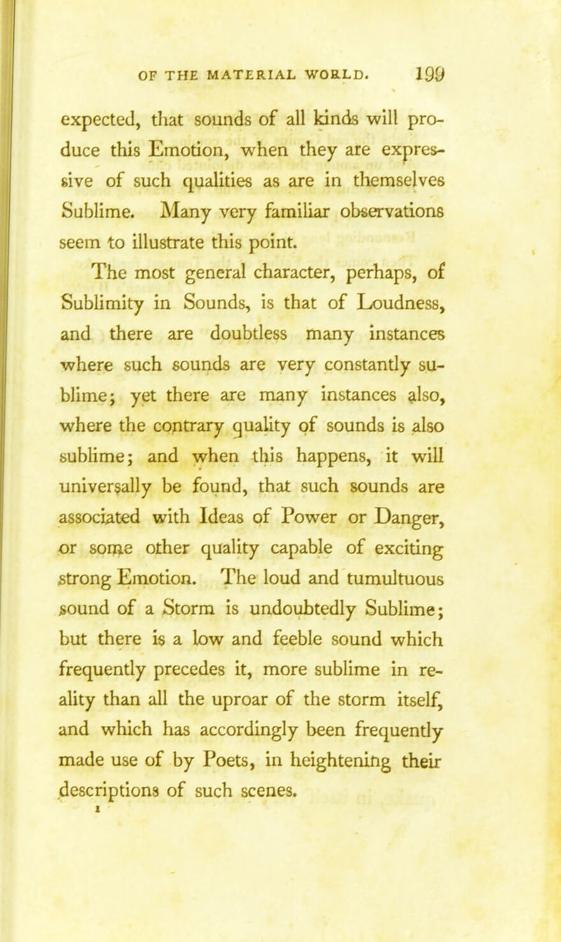 expected, that sounds of all kinds will pro- duce this Emotion, when they are expres- sive of such qualities as are in themselves Sublime. Many very familiar observations seem to illustrate this point. The most general character, perhaps, of Sublimity in Sounds, is that of Loudness, and there are doubtless many instances where such sounds are very constantly su- blime; yet there are many instances ^Iso, where the contrary quality of sounds is also bubHme; and when this happens, it will universally be found, that such sounds are associated with Ideas of Power or Danger, or some other quality capable of exciting 3trong Emotion. The loud and tumultuous ;sound of a Storm is undoubtedly Sublime; but there is a low and feeble sound which frequently precedes it, more sublime in re- ality than all the uproar of the storm itself, and which has accordingly been frequently made use of by Poets, in heightening their descriptions of such scenes.