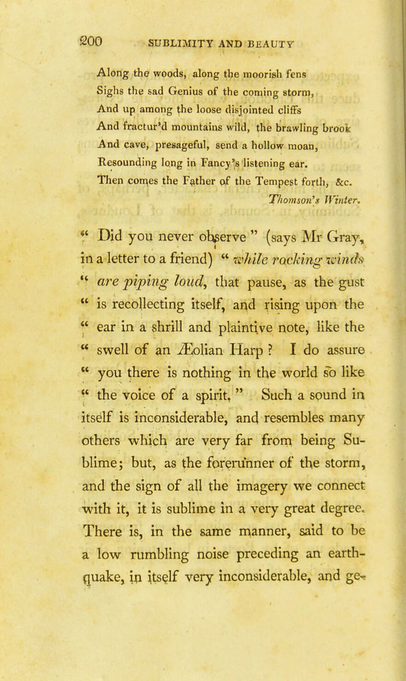 eoo Along the woods, along the moorish fens Sighs the sad Genius of the coming storm, And up among (he loose disjointed cliffs And fractur'd mountains wild, the brawling brook And cave, presageful, send a hollow moan, Resounding long in Fancy's listening ear. Then conges the Father of the Tempest forth, &c. Thotnson's Winter, Did you never observe  (says Mr Gray, in a letter to a friend)  rz^hile rocking winds *^ are piping loud, that pause, as the gust  is recollecting itself, and rising upon the  ear in a shrill and plaintive note, like the  swell of an ^Eolian Harp ? I do assure  you there is nothing in the world so like  the voice of a spirit, '* Such a sound in itself is inconsiderable, and resembles many others which are very far from being Su- blime; but, as the foremnner of the storm, and the sign of all the imagery we connect with it, it is sublime in a very great degree. There is, in the same nianner, said to be a low rumbling noise preceding an earth- quake, in itself very inconsiderable, and ge^