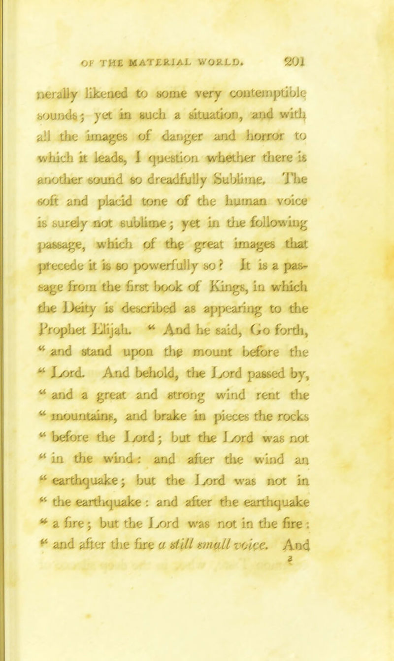 y likened to t*ome very couteinptiblQ bouiKi^; yet in mdi a ntttatkn, witl^ ail the images of danger and horror to wtiicb it leadb, 1 question whether there is another sound so dreadfully SuljUme, 'J'he (jfjft and placid tone of the human voice is burely not subliine; yet in tlie following passage, which of the great images that precede it is eo powerfully so ? It is a pas- sive from the hrst book of Kings, in which tlie Deity is described as appearing to the j-'rophet Elijah. ^ And he said, (>o fordi,  and stand up(M th^ mount bdfore the ** I>ord. And behold, tlie Ijord passed by, and a great and strong wind rent the  mountains, and brake in pieces the rocks  before the lx)rd; but tlie Ijord was not in the wind: and after tlie wind an earthquake; but the J^ord was not in ** the eartliquake : and after the earthquake * a fire; but the i>ord was not in the fire : ** and after the fire a dill wiall imi^e. And