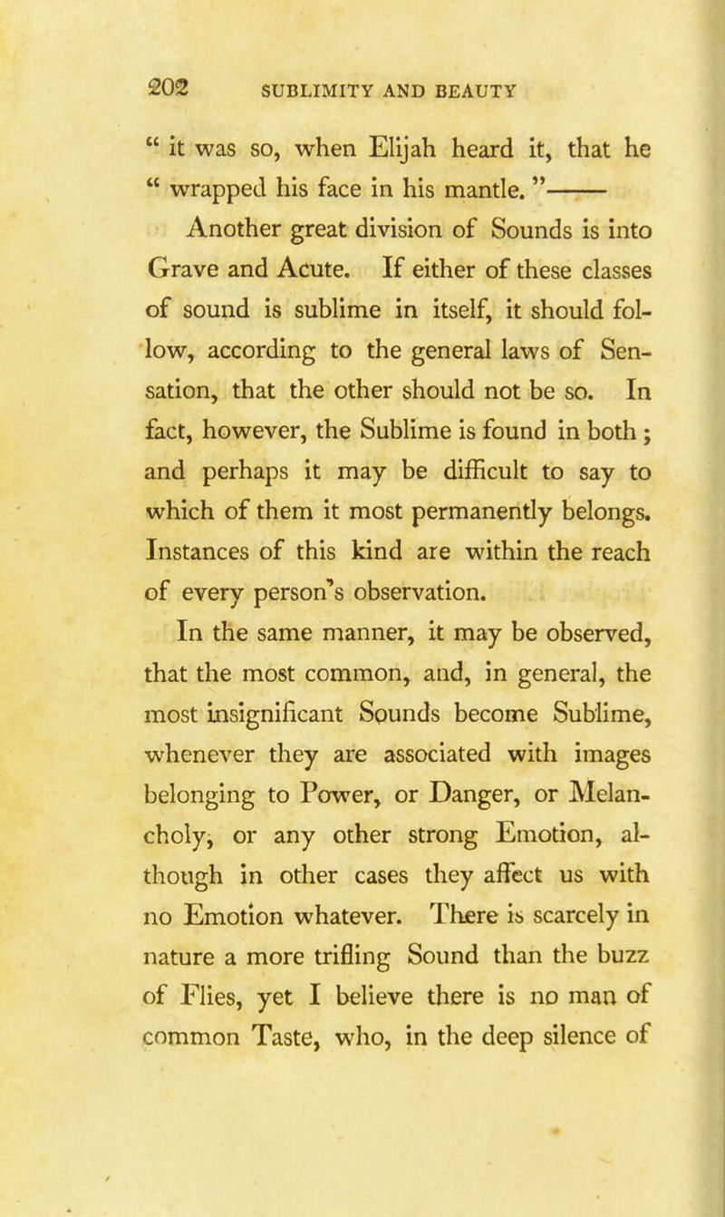  it was SO, when Elijah heard it, that he  wrapped his face in his mantle. Another great division of Sounds is into Grave and Acute. If either of these classes of sound is sublime in itself, it should fol- low, according to the general laws of Sen- sation, that the other should not be so. In fact, however, the Sublime is found in both ; and perhaps it may be difficult to say to which of them it most permanently belongs. Instances of this kind are within the reach of every person's observation. In the same manner, it may be observed, that the most common, and, in general, the most insignificant Sgunds become Sublime, whenever they are associated with images belonging to Power, or Danger, or Melan- choly, or any other strong Emotion, al- though in other cases they affect us with no Emotion whatever. There is scarcely in nature a more trifling Sound than the buzz of Flies, yet I believe there is no man of common Taste, who, in the deep silence of