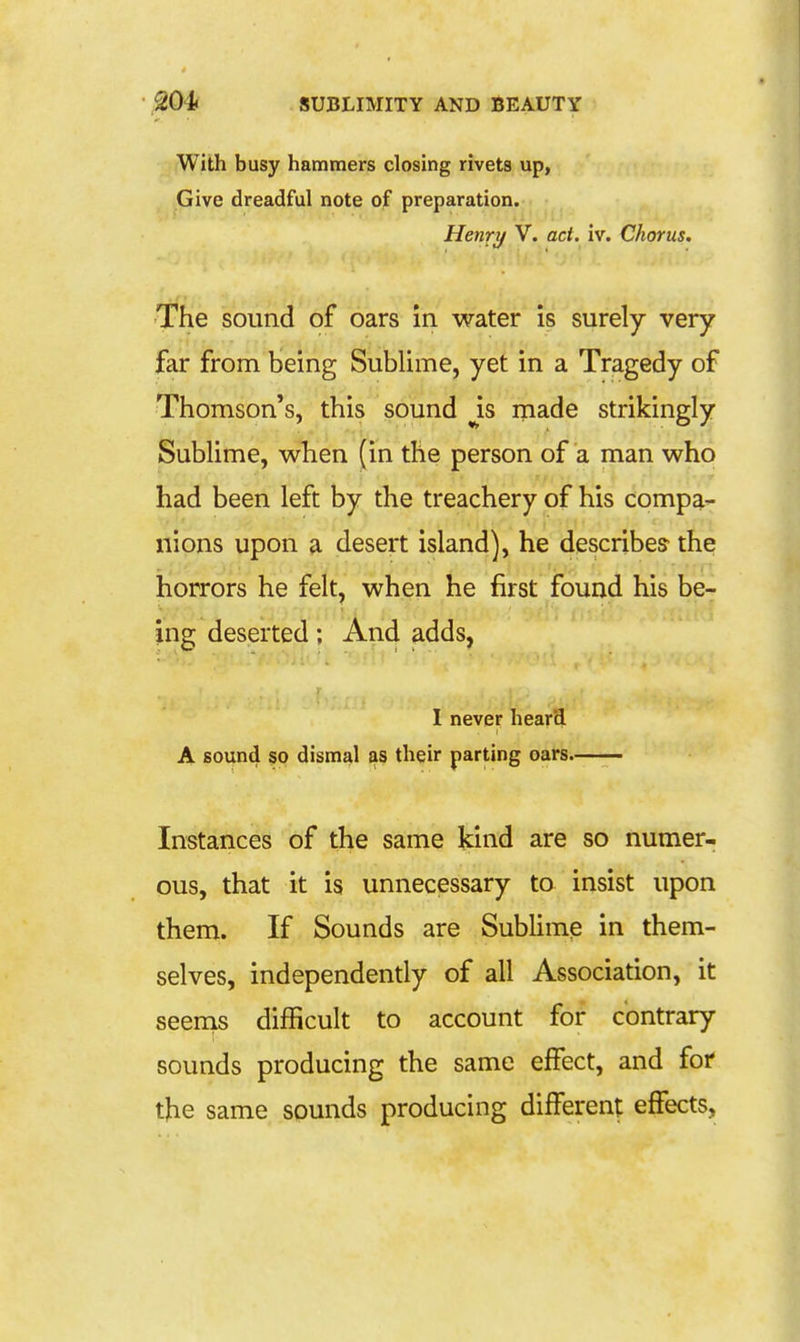 With busy hammers closing rivets up, Give dreadful note of preparation. Henry V. act. iv. Chorus. The sound of oars in water is surely very far from being Sublime, yet in a Tragedy of Thomson's, this sound is inade strikingly Sublime, when (in the person of a man who had been left by the treachery of his compa- nions upon a desert island), he describes the horrors he felt, when he first found his be-^ ing deserted; And adds, I never hear'd A sound so dismal as their parting oars. Instances of the same kind are so numer- ous, that it is unnecessary to insist upon them. If Sounds are Sublime in them- selves, independendy of all Association, it seems difficult to account for contrary sounds producing the same effect, and for the same sounds producing different effects,