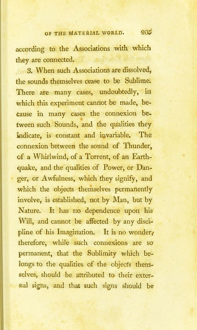 according to the Associations with which they are connected. 3. When such Associations are dissolved, the sounds themselves dease to be Sublime. There are many cases, undoubtedly, in which this experiment cannot be made, be- tause in many cases the connexion be- tween such Sounds, and the qualities they indicate, is constant and invariable. The connexion between the sound of Thunder, of a Whirlwind, of a Torrent, of an Earth- quake, and the qualities of Power, or Dan- ger, or Awfulness, which they signify, and which the objects themselves permanently involve, is established, not by IVIan, but by Nature. It has no dependence upon his Will, and cannot be affected by any disci- pline of his Imagination. It is no wonder,* therefore, while such connexions are so permanent, that the Sublimity which be- longs to the quahties of the objects themi-^ selves, should be attributed to their exter- nal signs, and that such signs should be