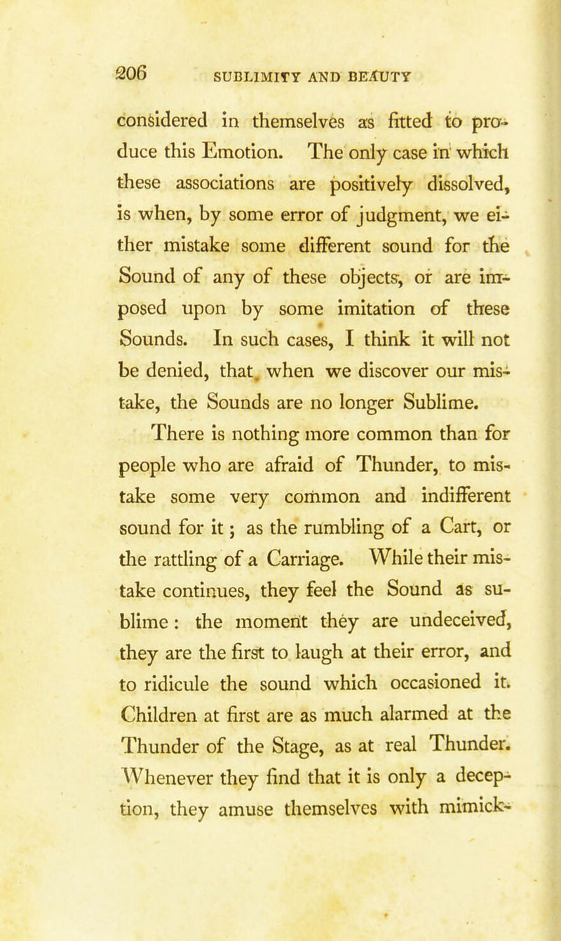 considered in themselves as fitted to pro- duce this Emotion. The only case in which these associations are positively dissolved, is when, by some error of judgment, we ei- ther mistake some difFerent sound for the Sound of any of these objects-, of are im- posed upon by some imitation of these Sounds. In such cases, I think it will not be denied, that, when we discover our mis- take, the Sounds are no longer Sublime. There is nothing more common than for people who are afraid of Thunder, to mis- take some very common and indifferent sound for it; as the rumbling of a Cart, or the ratding of a Carriage. While their mis- take continues, they feel the Sound as su- blime : the moment they are undeceived, they are the first to laugh at their error, and to ridicule the sound which occasioned it^ Children at first are as much alarmed at the Thunder of the Stage, as at real Thunder. AVhenever they find that it is only a decep- tion, they amuse themselves with mimick-