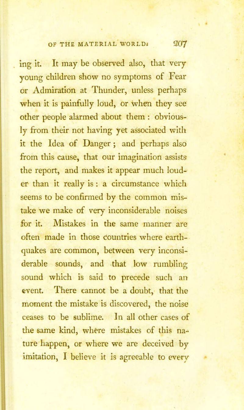 Ing it. It may be observed also, that veiy young children show no symptoms of Fear or Admiration at Thunder, unless perhaps when it is painfully loud, or when they see other people alarmed about them : obvious- ly from their not having yet associated with it the Idea of Danger; and perhaps also from this cause, that our imagination assists the report, and makes it appear much loud- er than it really is: a circumstance which seems to be confirmed by the common mis- take we make of very inconsiderable noises for it. Mistakes in the same manner are often made in those Countries where earth- quakes are common, between very inconsi- derable sounds, and that low rumbling sound which is said to precede such an event. There cannot be a doubt, that the moment the mistake is discovered, the noise ceases to be sublime. In all other cases of the same kind, wh^re mistakes of this na- ture happen, or where we are deceived by imitation, I believe it is agreeable to ever^'-