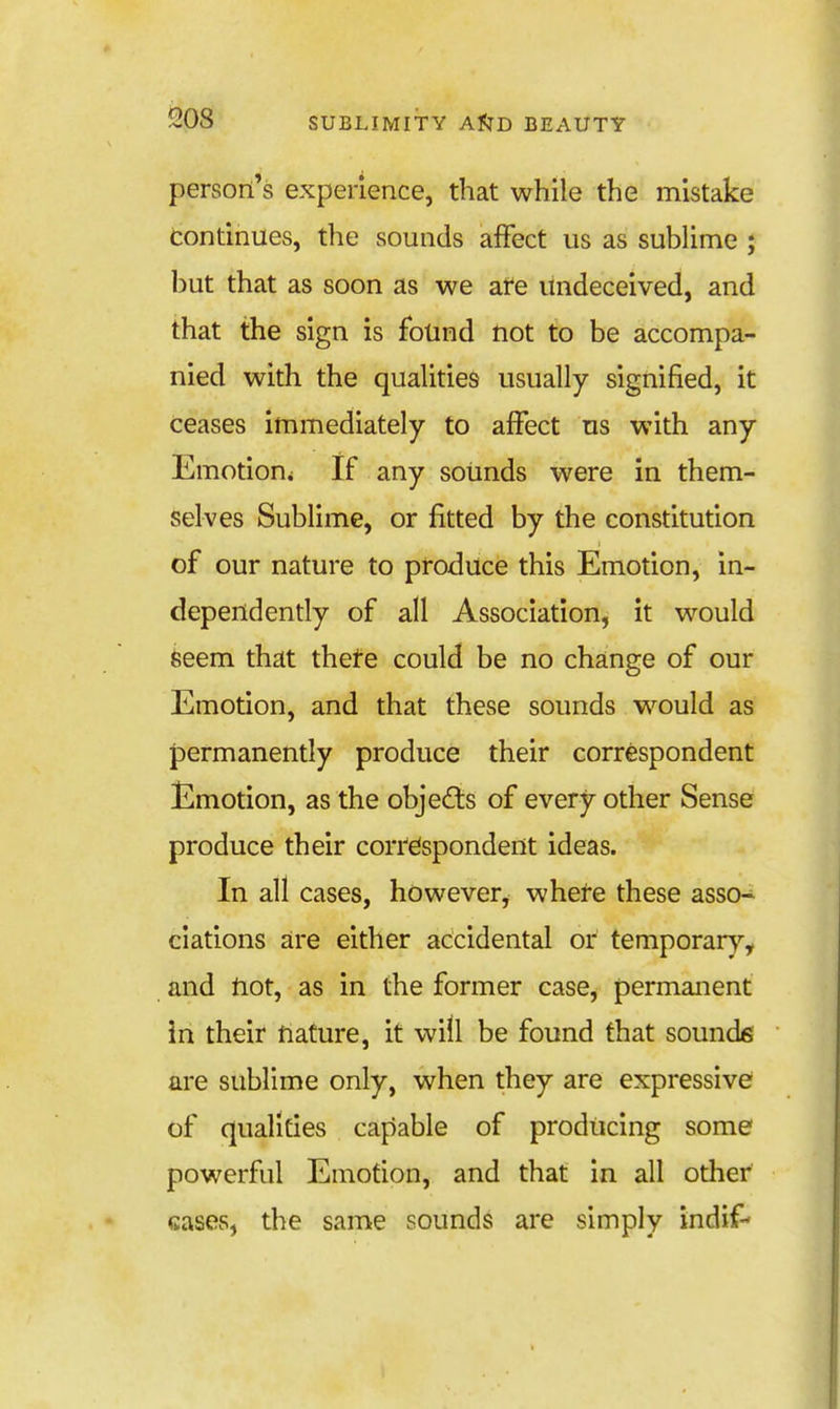 person's experience, that while the mistake continues, the sounds affect us as sublime ; but that as soon as we are undeceived, and that the sign is found not to be accompa- nied with the qualities usually signified, it ceases immediately to affect us with any Emotion^ If any sounds were in them- selves Sublime, or fitted by the constitution of our nature to produce this Emotion, in- dependently of all Association, it would Seem that thete could be no change of our Emotion, and that these sounds would as permanently produce their correspondent Emotion, as the objects of every other Sense produce their correspondent ideas. In all cases, however, where these asso- ciations are either accidental or temporary, and not, as in the former case, permanent in their nature, it will be found that sounds are sublime only, when they are expressive of qualities capable of producing some powerful Emotion, and that in all other cases, the same sounds are simply indif-