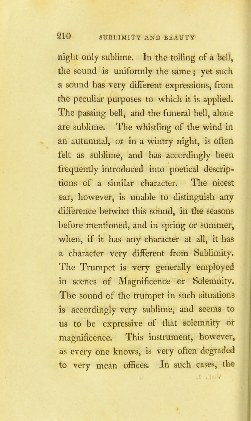 night only- sublime. In the tolling of a bell, tlie sound is uniformly the same; yet such a sound has very different expressions, from the peculiar purposes to which it is applied. The passing bell, and the funeral bell, alone are sublime. The whistling of the wind in an autumnal, or in a wintry night, is often felt as sublime, and has accordingly been frequently introduced into poetical descrip- tions of a similar character. The nicest ear, however, is unable to distinguish any difference betwixt this sound, in the seasons before mentioned, ^nd in spring or summer, when, if it has any character at all, it has a character very different from Sublimity. The Trumpet is very generally employed in scenes of Magnificence or Solemnity. The sound of the trumpet in such situations is accordingly veiy sublime, and seems to Us to be expressive of that solemnity or magnificence. This instrument, however, as every one knows, is very often degraded to very mean offices. In such cases, th^