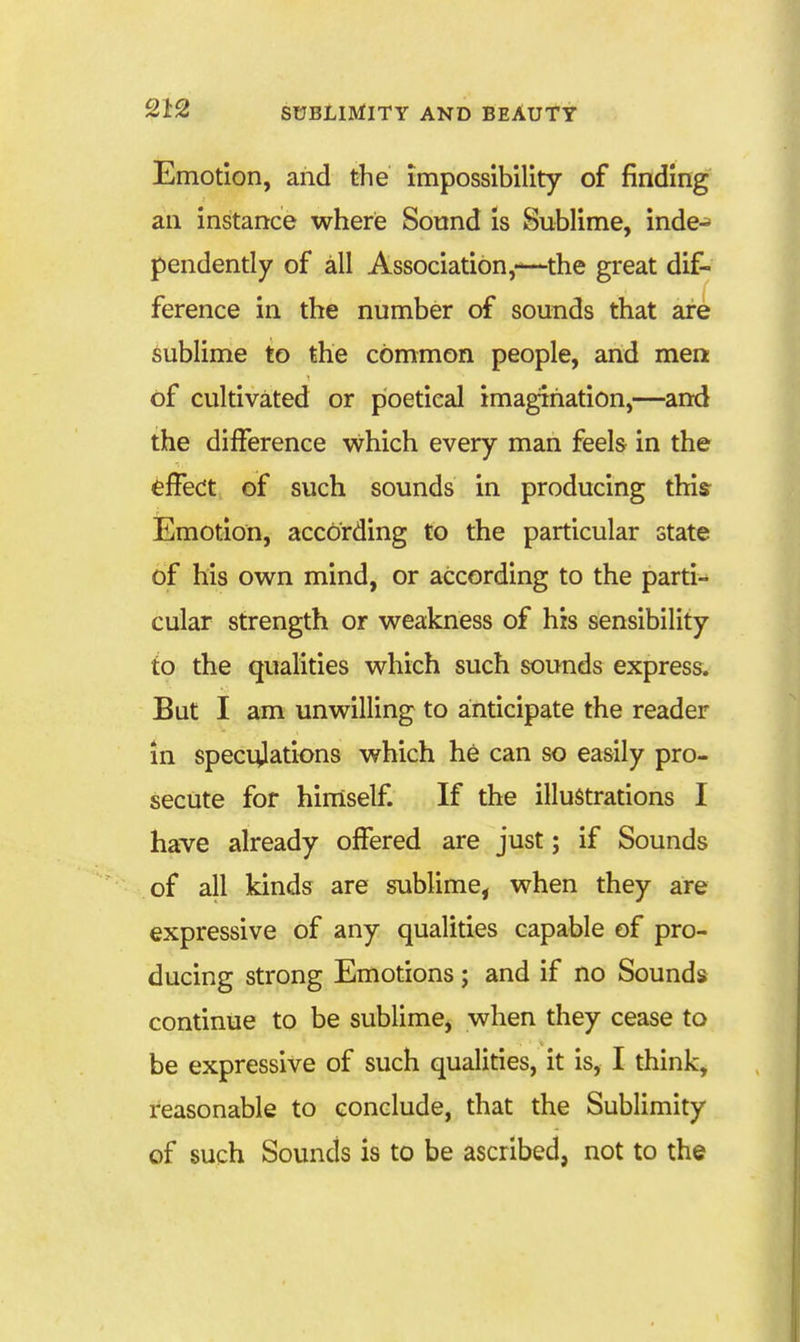 Emotion, and the impossibility of finding an instance where Sound is Sublime, inde^ pendently of all Association,—the great dif- ference in the number of sounds that are sublime to the common people, and men of cultivated or poetical imagination,—and the difference which every man feels in the effect of such sounds in producing this Emotion, according to the particular state of his own mind, or according to the parti- cular strength or weakness of his sensibility to the qualities which such sounds express. But I am unwilling to anticipate the reader in speci^lations which he can so easily pro- secute for himself If the illustrations I have already offered are just; if Sounds of all kinds are sublime, when they are expressive of any qualities capable of pro- ducing strong Emotions; and if no Sounds continue to be sublime, when they cease to be expressive of such qualities, it is, I think, reasonable to conclude, that the Sublimity of such Sounds is to be ascribed, not to the