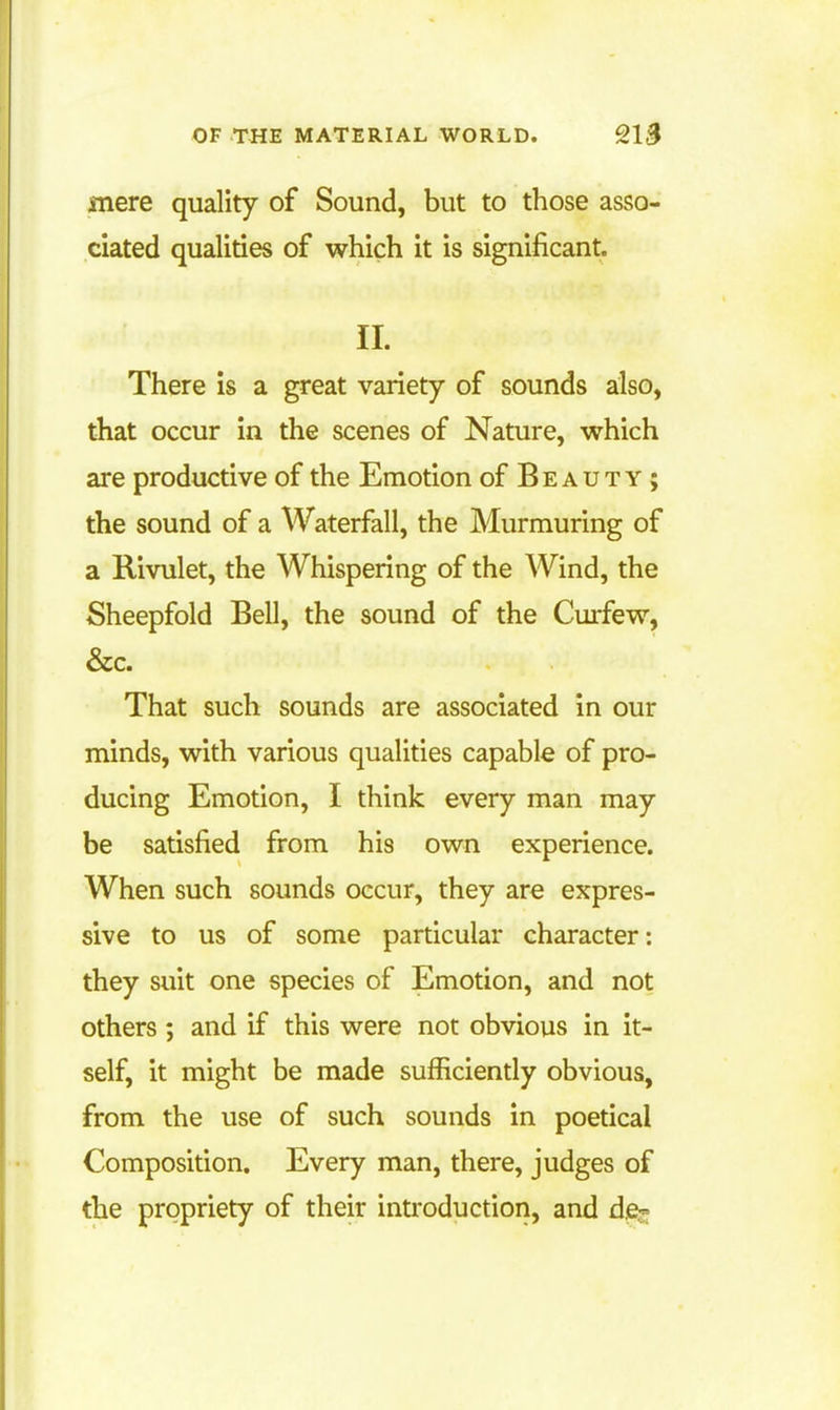 mere quality of Sound, but to those asso- ciated qualities of which it is significant. II. There is a great variety of sounds also, that occur in the scenes of Nature, which are productive of the Emotion of Beauty ; the sound of a Waterfall, the Murmuring of a Rivulet, the Whispering of the Wind, the Sheepfold Bell, the sound of the Curfew, &c. That such sounds are associated in our minds, with various qualities capable of pro- ducing Emotion, I think every man may be satisfied from his own experience. When such sounds occur, they are expres- sive to us of some particular character: they suit one species of Emotion, and not others ; and if this were not obvious in it- self, it might be made sufficiently obvious, from the use of such sounds in poetical Composition. Every man, there, judges of the propriety of their introduction, and d.e-