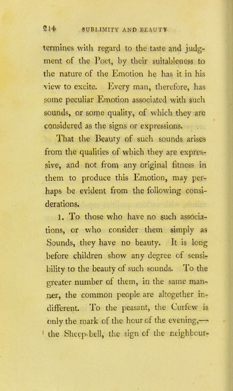 termines with regard to the taste and judg- ment of the I*oet, by their suitableness to the nature of the Emotion he has it in his 'view to excite. Every man, therefore, has some pecuUar Emotion associated with such sounds, or some quaUty, of which they are considered as the signs or expressions. That the Beauty of such sounds arises from the qualities of which they are expres- sive, and not from any original fitness in them to produce this Emotion, may per^ haps be evident from the following consi- derations. 1. To those who have no such associa- tions, or who consider them simply as Sounds, they have no beauty. It is long before children show any degree of sensi- bility to the beauty of such sounds. To the greater number of them, in the same man- ner, the common people are altogether in- different. To the peasant, the Curfew is only the mark of the hour of the evening,—■ ' the Sheep-bell, the sign of the neighbour-