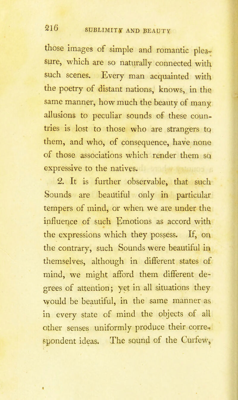 those images of simple and romantic plea- sure, which are so naturally connected with such scenes. Every man acquainted with the poetry of distant nations, knows, in the same manner, how much the beauty of many allusions to peculiar sounds of these coun- tries is lost to those who are strangers tp them, and who, of consequence, have none of those associations which render them sq expressive to the natives. 2. It is further observable, that such Sounds are beautiful only in particular tempers of mind, or when we are under the influeriice of such ^motions as accord with the expressions which they possess. If, on the contrary, such Sounds were beautiful in themselves, although in different states of mind, we might afford them different de- grees of attention; yet in all situations they would be beautiful, in the same manner as in every state of mind the objects of all other senses uniformly produce their corre^ spondent ideas. The sound of the Curfew,