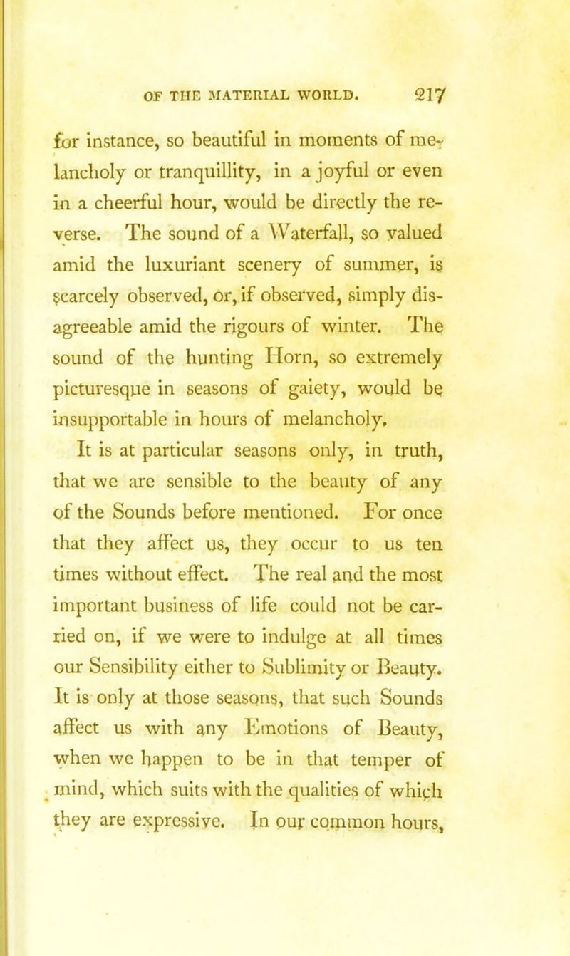 for instance, so beautiful in moments of rae-r lancholy or tranquillity, in a joyful or even in a cheerful hour, would be directly the re- verse. The sound of a Waterfall, so valued amid the luxuriant scenery of summer, i§ scarcely observed, or, if observed, simply dis- agreeable amid the rigours of winter. The sound of the hunting Horn, so extremely picturesque in seasons of gaiety, would bQ insupportable in hours of melancholy. It is at particular seasons only, in truth, that we are sensible to the beauty of any of the Sounds before mentioned. For once that they affect us, they occur to us ten times without effect. The real and the most important business of life could not be car- ried on, if we were to indulge at all times our Sensibility either to Sublimity or Beauty. It is only at those seasons, that such Sounds affect us with any Emotions of Beauty, when we happen to be in that temper of mind, which suits with the qualities of which they are expressive. In our coijimon hours.