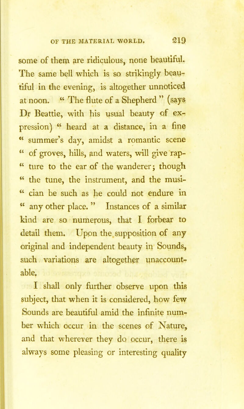some of them are ridiculous, none beautiful. The same bell which is so strikingly beau- tiful in the evening, is altogether unnoticed at noon.  The flute of a Shepherd  (says Dr Beattie, with his usual beauty of ex- pression)  heard at a distance, in a fine  summer's day, amidst a romantic scene  of groves, hills, and waters, will give rap-  ture to the ear of the wanderer; though  the tune, the instrument, and the musi-  cian be such as he could not endure in  any other place.  Instances of a similar kind are so numerous, that I forbear to detail them. Upon the supposition of any original and independent beauty in Sounds, such variations are altogether unaccount- able. I shall only further observe upon this subject, that when it is considered, how few Sounds are beautiful amid the infinite num- ber which occur in the scenes of Nature, and that wherever they do occur, there is always some pleasing or interesting quality