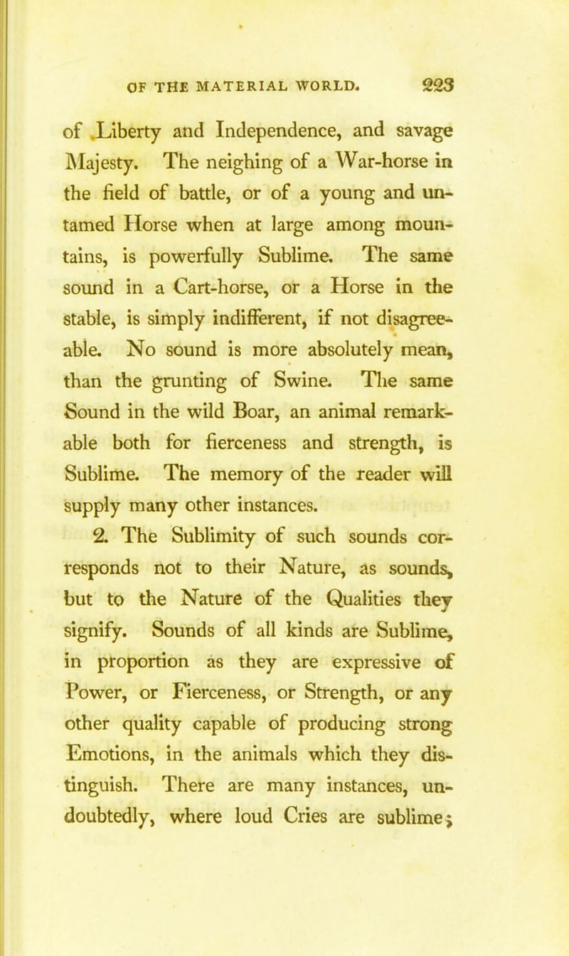 of .Liberty and Independence, and savage Majesty. The neighing of a War-horse in the field of battle, or of a young and un- tamed Horse when at large among moun- tains, is powerfully Sublime. The same sound in a Cart-horse, or a Horse in the stable, is simply indifferent, if not disagree^ able. No sound is more absolutely mean, than the grunting of Swine. The same Sound in the wild Boar, an animal remark- able both for fierceness and strength, is Sublime. The memory of the reader will isupply many other instances. 2. The Sublimity of such sounds cor- tesponds not to their Nature, as sounds, but to the Nature of the Qualities they signify. Sounds of all kinds are Sublime, in proportion as they are expressive of Power, or Fierceness, or Strength, or any other quality capable of producing strong Emotions, in the animals which they dis- tinguish. There are many instances, un- doubtedly, where loud Cries are sublime j