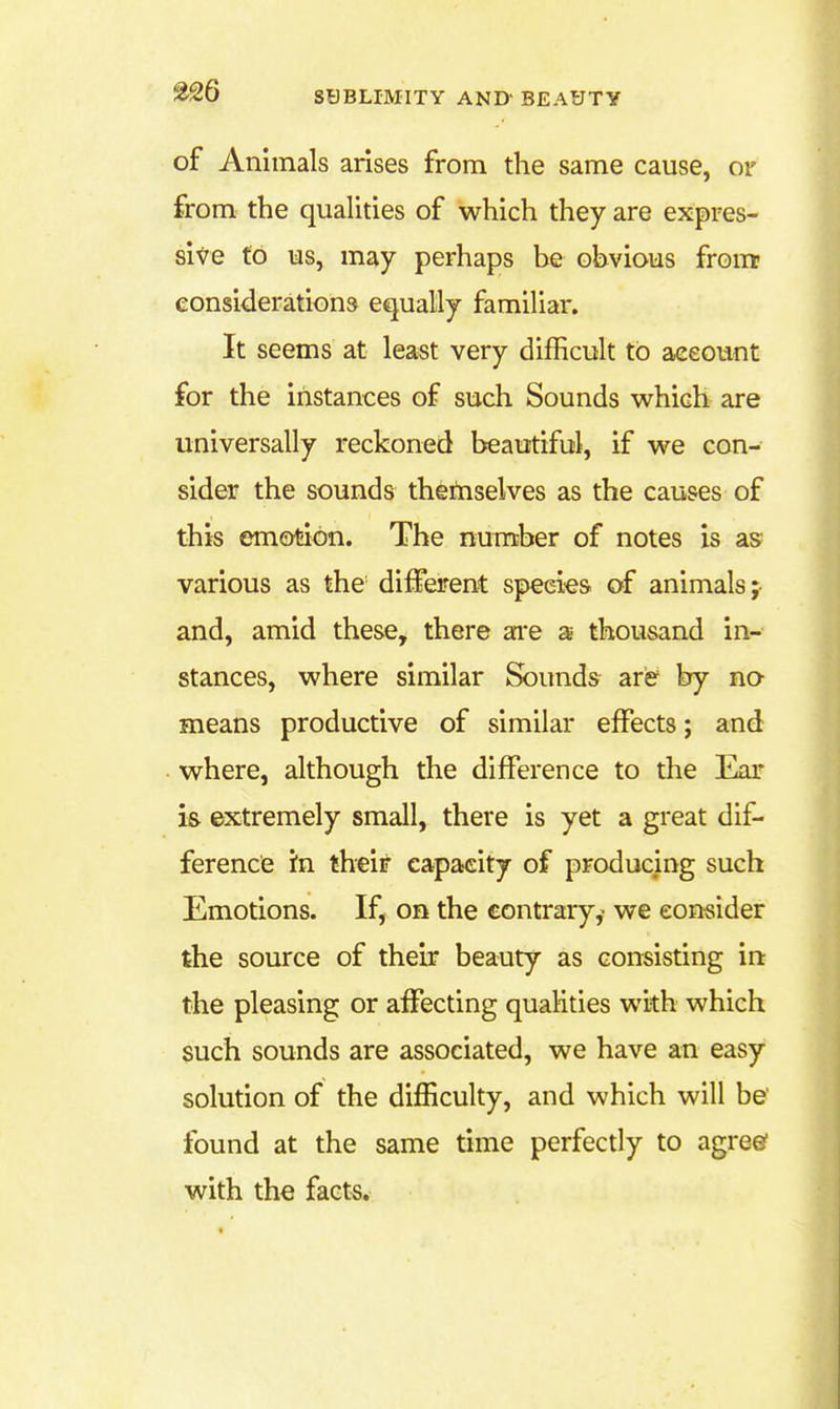 of Animals arises from the same cause, or from the qualities of which they are expres- sit'e to us, may perhaps be obvious front considerations equally familiar. It seems at least very difficult to account for the instances of such Sounds which are universally reckoned beautiful, if we con- sider the sounds themselves as the causes of this emotion. The number of notes is as various as the different species of animals;- and, amid these, there ai*e a thousand in- stances, where similar Sounds ari& by no means productive of similar effects; and where, although the difference to the Ear i& extremely small, there is yet a great dif- ference in their capacity of producing such Emotions. If, on the contrary,' we consider the source of their beauty as consisting in the pleasing or affecting qualities with which such sounds are associated, we have an easy solution of the difficulty, and which will be' found at the same time perfectly to agreed with ihe fact^.