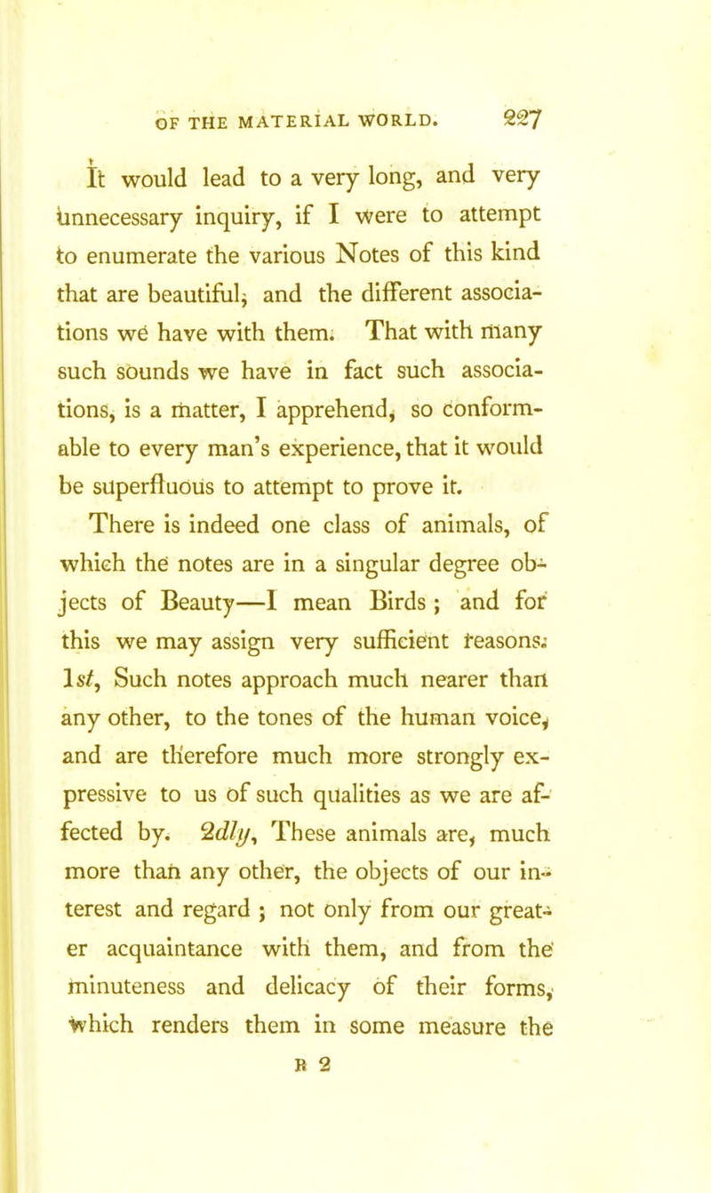 it would lead to a very long, and very iinnecessary inquiry, if I were to attempt to enumerate the various Notes of this kind that are beautiful^ and the different associa- tions w6 have with them. That with many such sounds we have in fact such associa- tions, is a matter, I apprehend, so conform- able to every man's experience, that it would be superfluous to attempt to prove it. There is indeed one class of animals, of which the notes are in a singular degree ob- jects of Beauty—1 mean Birds; and for this we may assign very sufficient teasons.- Is/, Such notes approach much nearer than any other, to the tones of the human voice^ and are therefore much more strongly ex- pressive to us of such qualities as we are af- fected by. 2(i///, These animals are, much more than any other, the objects of our in- terest and regard ; not only from our great- er acquaintance with them, and from the' minuteness and delicacy of their formsy Which renders them in some measure the R 2