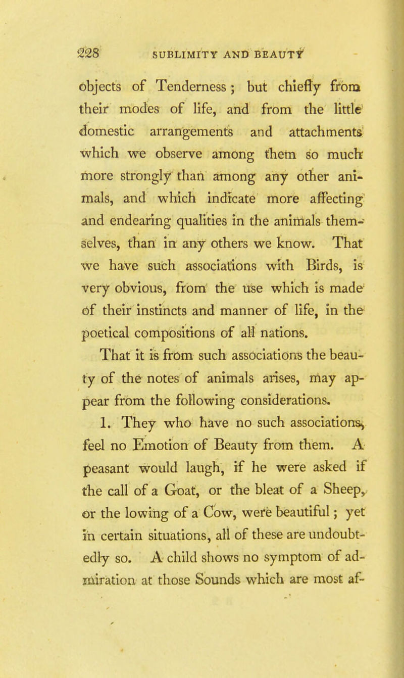objects of Tenderness; but chiefly from their modes of life, and from the little' domestic arrangements and attachments ■which we observe among theni so much more strongly than among any other ani- mals, and which indicate more affecting and endearing qualities in the animals them- selves, than in any others we know. That we have such associations with Birds, is very obvious, from the use which is made 6f their instincts and manner of life, in the poetical compositions of aM nations. That it is from such associations the beau- ty of the notes of animals arises, may ap- pear from the following considerations. 1. They who have no such associations^ feel no Emotion of Beauty from them. A peasant would laugh, if he were asked if the call of a Goat, or the bleat of a Sheep, or the lowing of a Cow, were beautiful; yet in certain situations, all of these are undoubt- edly so. A child shows no symptom of ad- miration at those Sounds which are most af- 0
