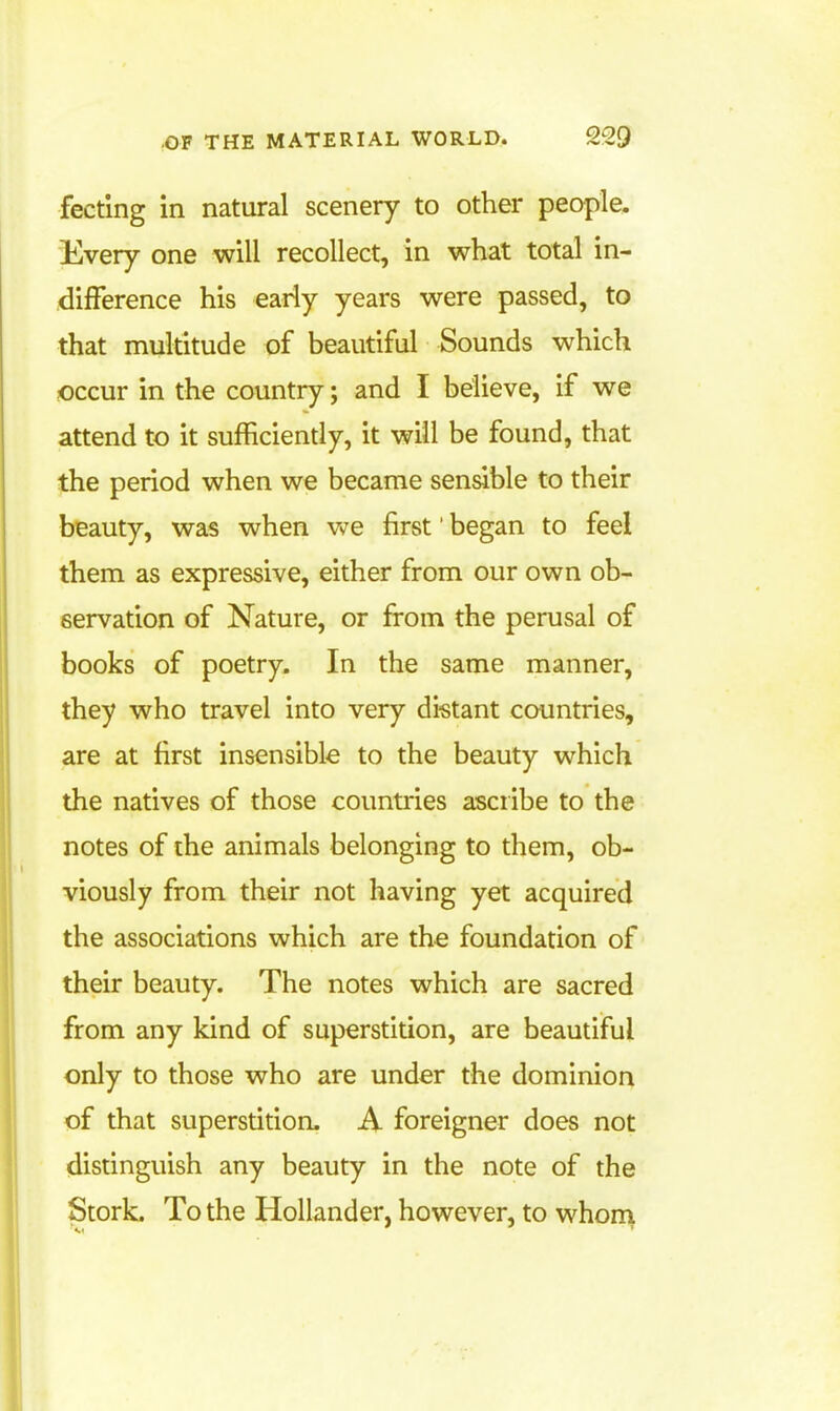 fecting in natural scenery to other people. Every one will recollect, in what total in- difference his early years were passed, to that multitude of beautiful Sounds which occur in the country; and I believe, if we attend to it sufficiently, it will be found, that the period when we became sensible to their beauty, was when we first' began to feel them as expressive, either from our own ob- servation of Nature, or from the perusal of books of poetry. In the same manner, they who travel into very di-stant countries, are at first insensible to the beauty which the natives of those countries ascribe to the notes of the animals belonging to them, ob- viously from their not having yet acquired the associations which are the foundation of their beauty. The notes which are sacred from any kind of superstidon, are beautiful only to those who are under the dominion of that superstition. A foreigner does not distinguish any beauty in the note of the Stork. To the Hollander, however, to whon^