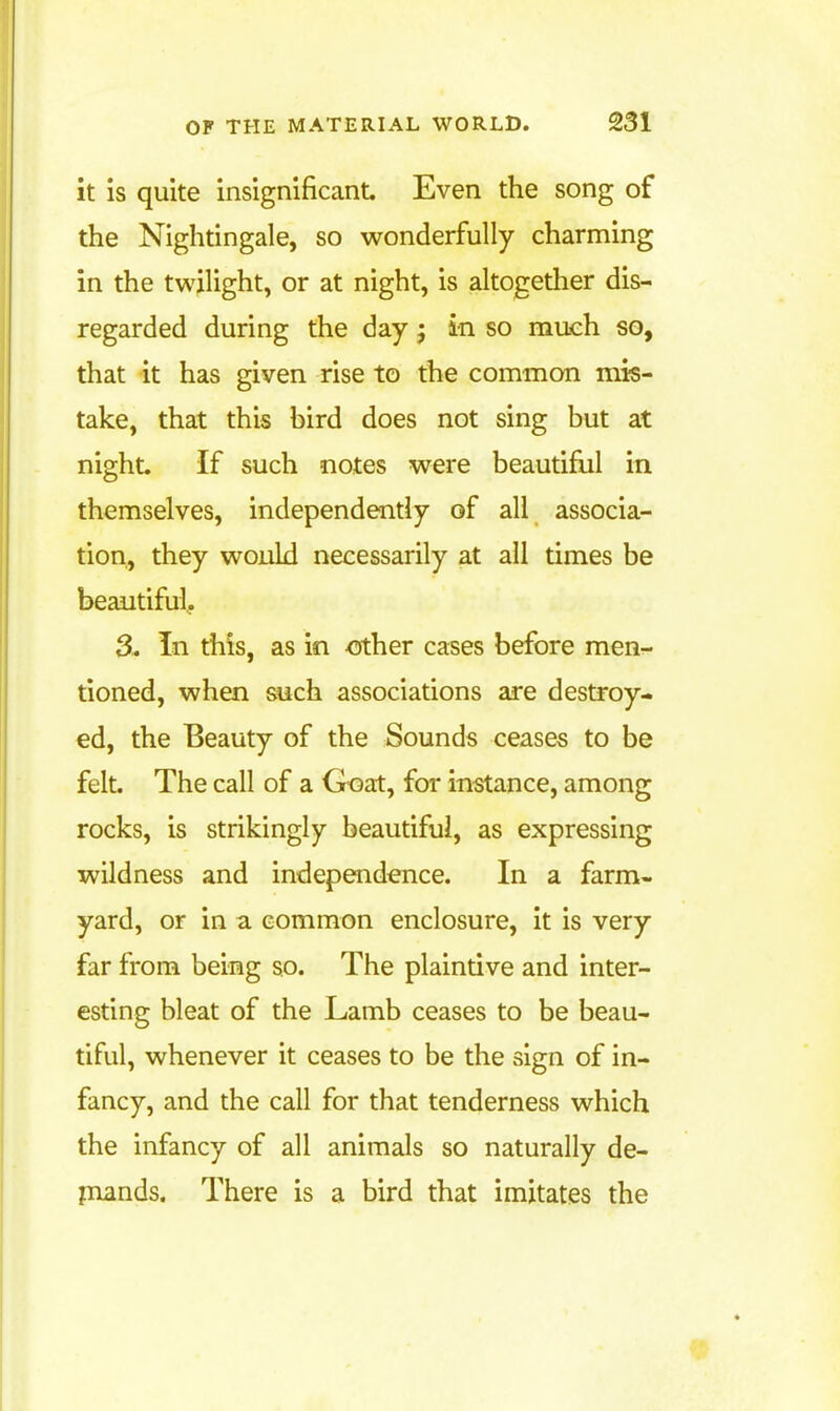 it is quite insignificant. Even the song of the Nightingale, so wonderfully charming in the twilight, or at night, is altogether dis- regarded during the day; in so much so, that it has given rise to the common mis- take, that this bird does not sing but at night. If such notes were beautiful in themselves, independently of all associa- tion, they would necessarily at all times be beautiful. 3. In this, as in <5ther cases before men.- tioned, when such associations are destroy- ed, the Beauty of the Sounds ceases to be felt The call of a Goat, for instance, among rocks, is strikingly beautiful, as expressing wildness and independence. In a farm- yard, or in a common enclosure, it is very far from being so. The plaintive and inter- esting bleat of the Lamb ceases to be beau- tiful, whenever it ceases to be the sign of in- fancy, and the call for that tenderness which the infancy of all animals so naturally de- piands. There is a bird that imitates the