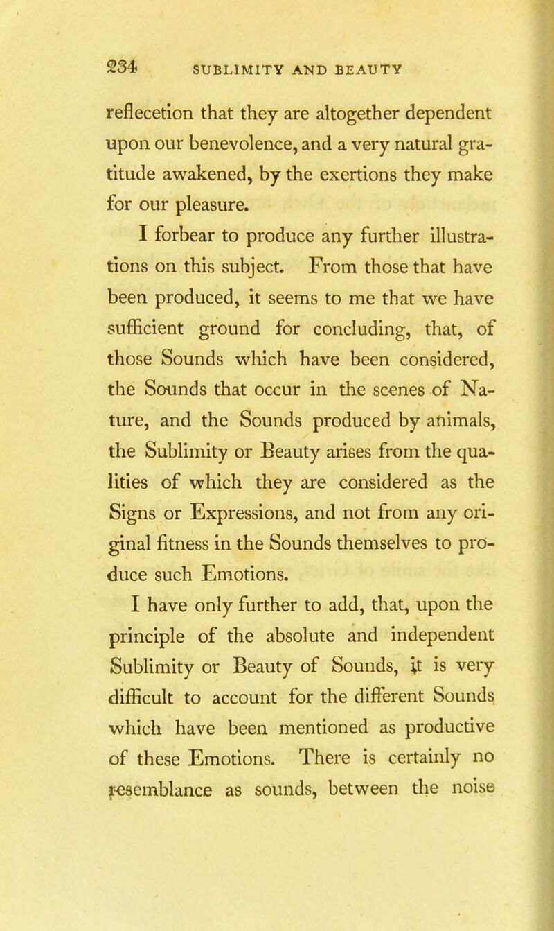 reflecetion that they are altogether dependent upon our benevolence, and a very natural gra- titude awakened, by the exertions they make for our pleasure. I forbear to produce any further illustra- tions on this subject. From those that have been produced, it seems to me that we have sufficient ground for concluding, that, of those Sounds which have been considered, the Sounds that occur in the scenes of Na- ture, and the Sounds produced by animals, the Sublimity or Beauty arises from the qua- lities of which they are considered as the Signs or Expressions, and not from any ori- ginal fitness in the Sounds themselves to pro- duce such Emotions. I have only further to add, that, upon the principle of the absolute and independent Sublimity or Beauty of Sounds, '\t is very difficult to account for the different Sounds which have been mentioned as productive of these Emotions. There is certainly no Resemblance as sounds, between the noise