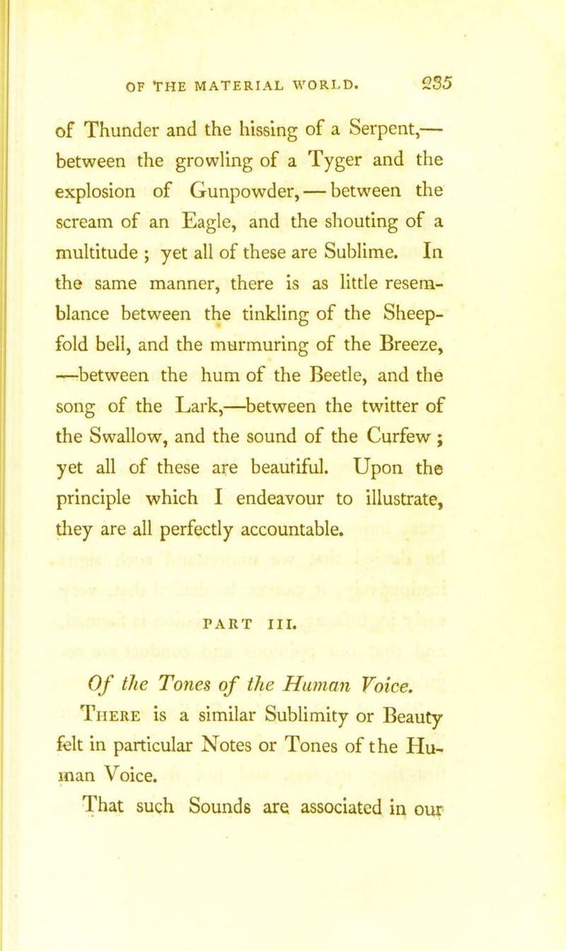 255 of Thunder and the hissing of a Serpent,— between the growling of a Tyger and the explosion of Gunpowder, — between the scream of an Eagle, and the shouting of a multitude ; yet all of these are Sublime. In the same manner, there is as litde resem- blance between the tinkling of the Sheep- fold bell, and the murmuring of the Breeze, —between the hum of the Beetle, and the song of the Lark,—between the twitter of the Swallow, and the sound of the Curfew; yet all of these are beautiful. Upon the principle which I endeavour to illustrate, they are all perfectly accountable. PART III. Of the Tones of the Human Voice. There is a similar Sublimity or Beauty felt in particular Notes or Tones of the Hu- man Voice. That such Sounds are associated in our