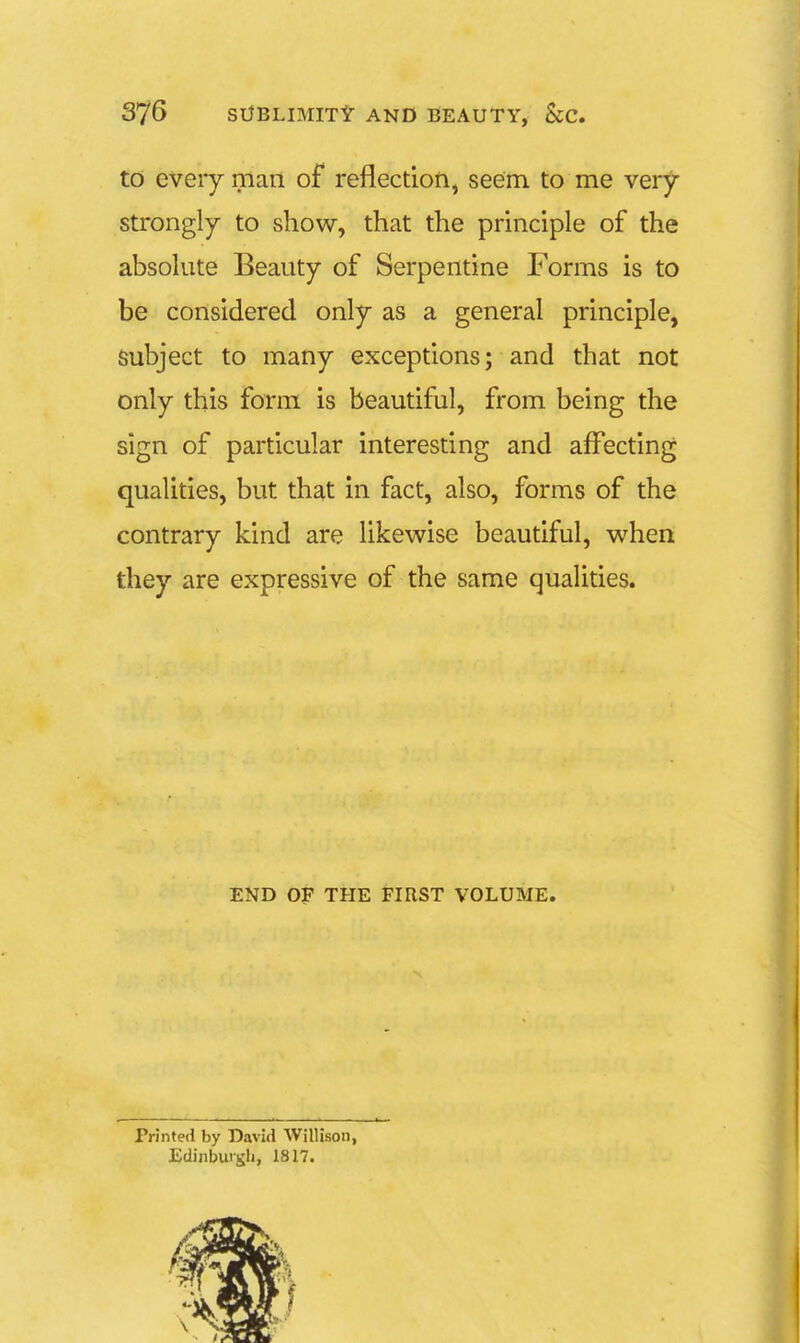 to every man of reflection, seem to me very strongly to show, that the principle of the absolute Beauty of Serpentine Forms is to be considered only as a general principle, Subject to many exceptions; and that not only this form is beautiful, from being the sign of particular interesting and affecting qualities, but that in fact, also, forms of the contrary kind are likewise beautiful, when they are expressive of the same qualities. END OF THE FIRST VOLUME. Printed by David Willison, Edinbuigh, 1817.