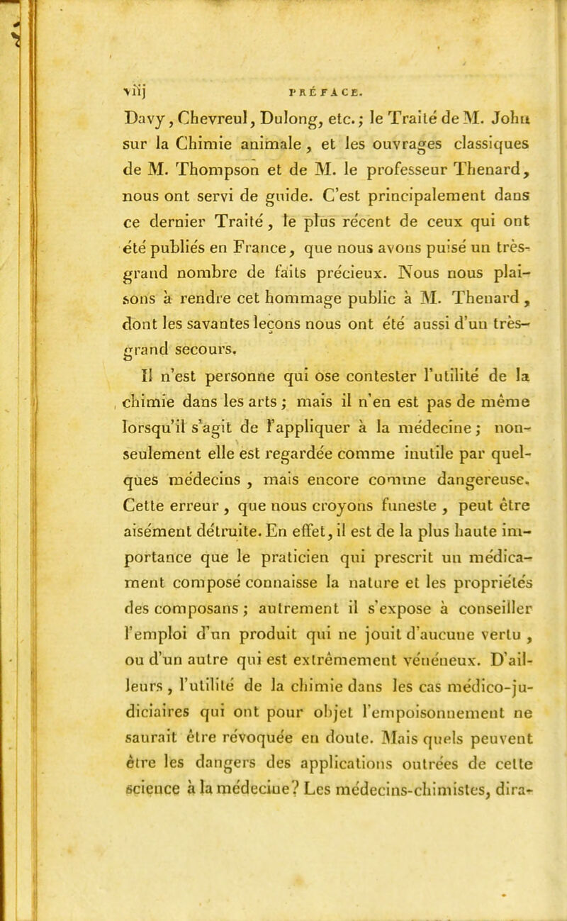 \lîj l'KÉFACE. Davy, Chevreul, Dulong, etc. ; le Traité de M. John sur la Chimie animale , et les ouvrages classiques de M. Thompson et de M. le professeur Thenard, nous ont servi de guide. C'est principalement dans ce dernier Traité, le ptus récent de ceux qui ont été publiés en France, que nous avons puisé un très^ grand nombre de faits précieux. Nous nous plai- sons à rendre cet hommage public à M. Thenard , dont les savantes leçons nous ont été aussi d'un très- grand secours. II n'est personne qui ose contester l'utilité de la , chimie dans les arts ; mais il n'en est pas de même lorsqu'il s'agit de Fappliquer à la médecine ; non- seulement elle est regardée comme inutile par quel- ques médecins , mais encore comme dangereuse. Cette erreur , que nous croyons funeste , peut être aisément détruite. En effet, il est de la plus haute im- portance que le praticien qui prescrit un médica- ment composé connaisse la nature et les propriétés des composans ; autrement il s'expose à conseiller l'emploi d'un produit qui ne jouit d'aucune vertu , ou d'un autre qui est extrêmement vénéneux. D'ail- leurs , l'utilité de la chimie dans les cas médico-ju- diciaires qui ont pour ohjet l'empoisonnement ne saurait être révoquée en doute. Mais quels peuvent être les dangers des applications outrées de celte science à la médeciue? Les médecins-chimistes, dira-!-