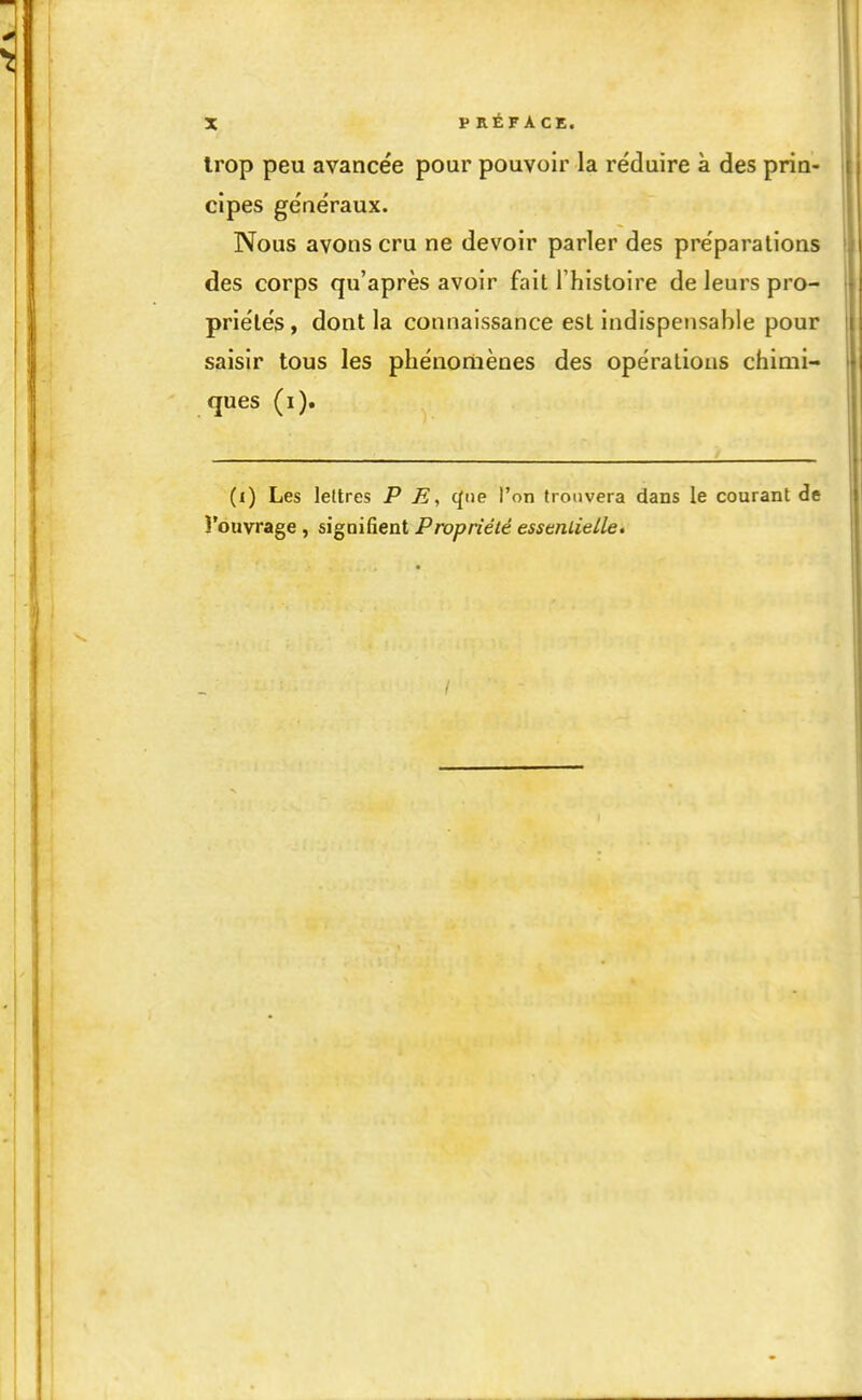 trop peu avancée pour pouvoir la réduire à des prin- cipes généraux. Nous avons cru ne devoir parler des préparations des corps qu'après avoir fait l'histoire de leurs pro- priétés, dont la connaissance est indispensable pour saisir tous les phénomènes des opérations chimi- ques (i). (i) Les lettres P E, cfiie l'on honvera dans le courant de l'ouvrage , signifient Propriété essmlielle.