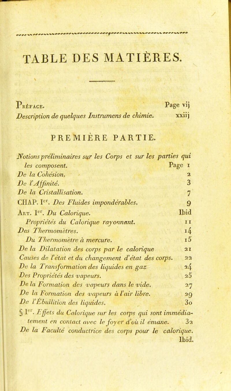 TABLE DES MATIÈRES. Préface. Page vij Description de quelques Instrumens de chimie. xxii j PREMIÈRE PARTIE. Notions préliminaires sur les Corps et sur les parties qui les composent. Page i De la Cohésion. > 2 De VAffinité. 3 De la Cristallisation. 7 CHAP. F'. Des Fluides impondérables, 9 Art. P^. Du Calorique. Ibid Propriétés du Calorique rayonnant. 11 Des Theimomètres. i4 Du Thermomètre à mercure. 15 De la Dilatation des corps par le calorique 21 Couses de l'état et du changement d'état des coJps. 22 De la TransfoiTnation des liquides en gaz 24 Des Propriétés des ^vapeurs. 25 De la Formation des vapeurs dans le vide. 27 De la Formation des vapeurs à l'air libre. 29 De l'ÉbulUtion des liquides. 3o § F'. Ejfets du Calorique sur les corps qui sont immédia- tement en contact avec le foyer d'où il émane. 82 De la Faculté conductrice des corps pour le calorique. Ibid.