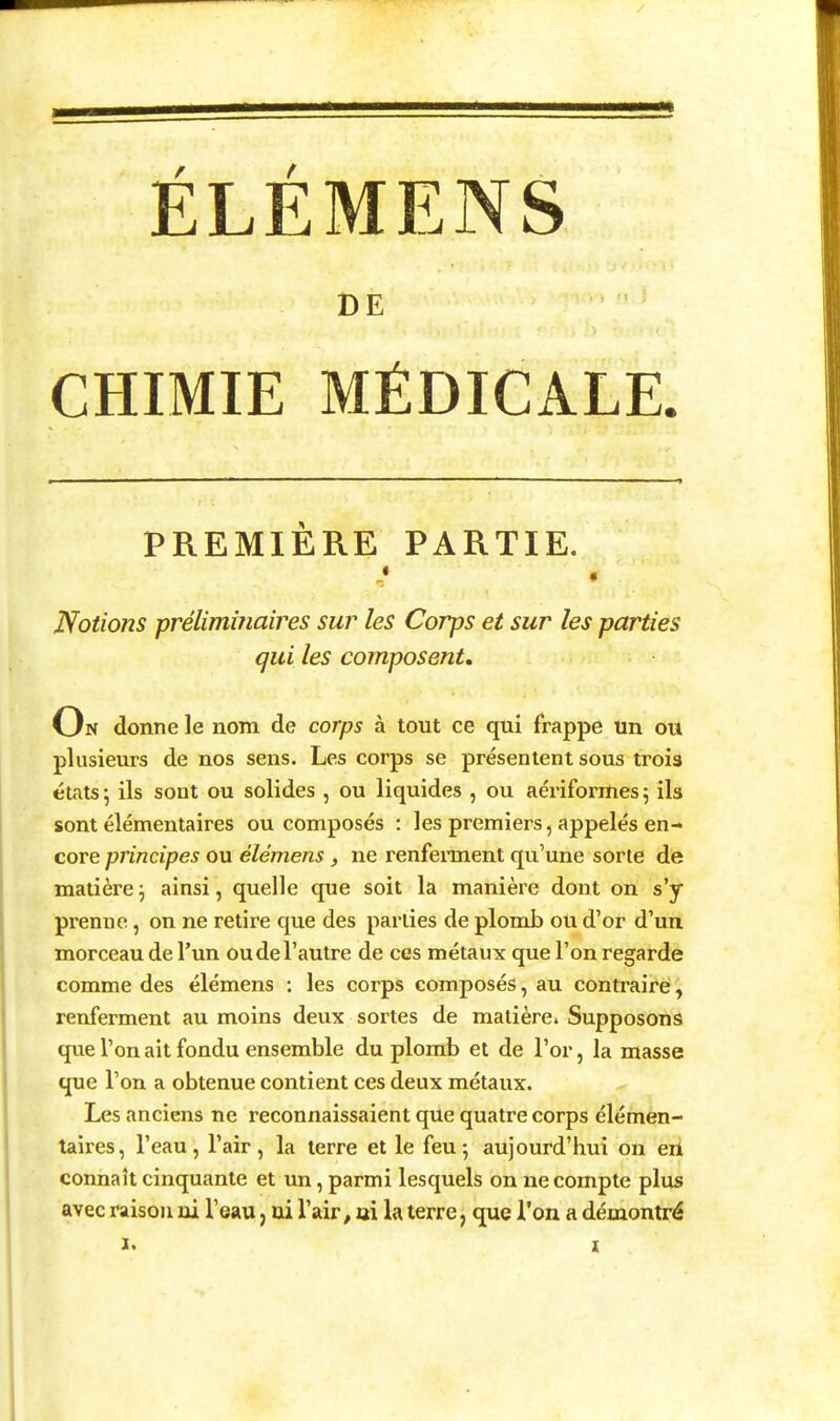 ÉLÉMENS DE CHIMIE MÉDICALE. PREMIÈRE PARTIE. * « Notions prélimiîiaires sur les Corps et sur les parties qui les composent. On donne le nom de corps à tout ce qui frappe un ou plusieurs de nos sens. Les corps se présentent sous trois états ; ils sont ou solides , ou liquides , ou aériforrties \ ils sont élémentaires ou composés : les premiers, appelés en- core principes ou élémens, ne renfennent qu'une sorte de matièrej ainsi, quelle que soit la manière dont on s'y prenne, on ne retire que des parties de plomb ou d'or d'un morceau de l'un ou de l'autre de ces métaux que l'on regarde comme des élémens : les corps composés, au contraire, renferment au moins deux sortes de matière. Supposons que l'on ait fondu ensemble du plomb et de l'or, la masse que l'on a obtenue contient ces deux métaux. Les anciens ne reconnaissaient que quatre corps élémen- taires, l'eau, l'air, la terre et le feu; aujourd'hui on en connaît cinquante et un, parmi lesquels on ne compte plus avec raison ai l'eau, ui l'air, ai la terre, que l'on a démontré