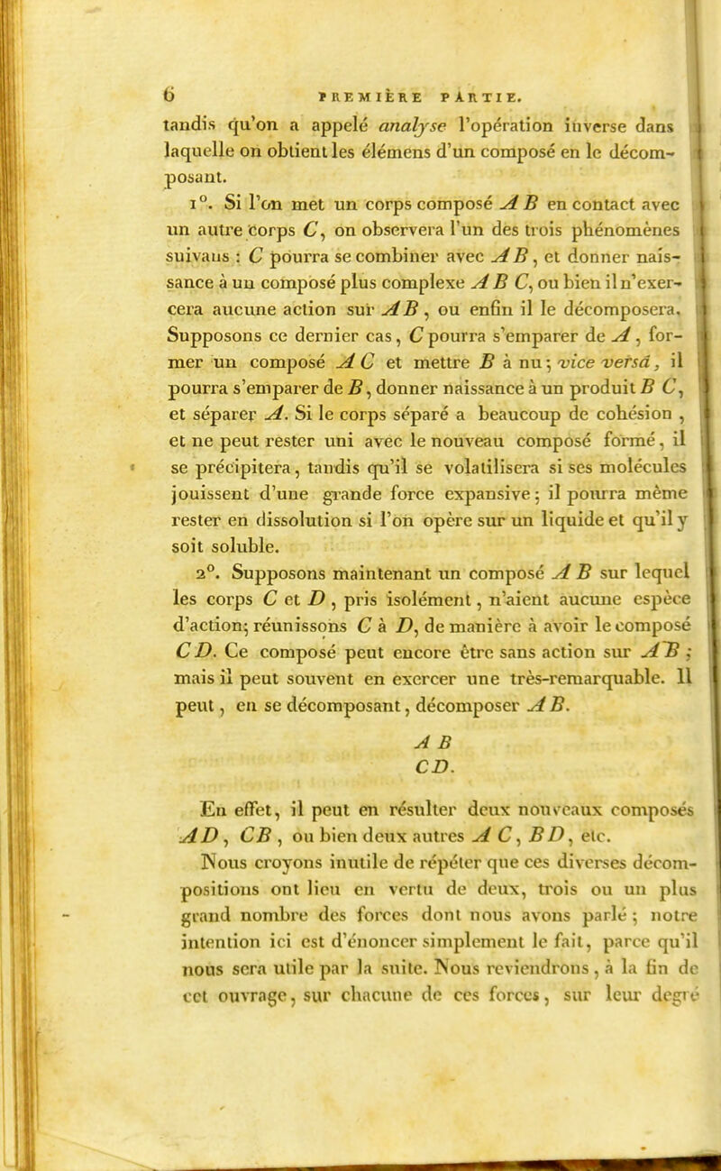 tandis qu'on a appelé analyse l'opération inverse dan» laquelle on oblienlles élémens d'un composé en le décom- posant. 1°. Si l'on met un corps composé AB contact avec un autre Corps 6', on observera l'un des trois phénomènes suivaus : C pourra se combiner avec AB ^ox. donner nais- sance à un composé plus complexe AB C^oxx bien il n'exer- cera aucune action sur AB ^ ou enfin il le décomposera. Supposons ce dernier cas, C pourra s'emparer de A ^ for- mer un composé A C et mettre B à nu; vice versa, il pourra s'emparer de B, donner naissance à un produit B 6', et séparer A. Si le corps séparé a beaucoup de cohésion , et ne peut rester uni avec le nouveau composé formé, il se précipitera, taudis qu'il se volatilisera sises molécules jouissent d'une gi-ande force expansivej il pourra même rester en dissolution si l'on opère sur un liquide et qu'il y soit soluble. 2.°. Supposons maintenant un composé A B sur lequel les corps C et D , pris isolément, n'aient aucmie espèce d'action- réunissons C à Z), de manière à avoir le composé CD. Ce composé peut encore être sans action sur A~B ; mais il peut souvent en exercer une très-remarquable. 11 peut, eu se décomposant, décomposer A B. A B CD. En effet, il peut en résulter deux nous eaux composés AD ^ CB , ou bien deux autres A C, BDetc. Nous croyons inutile de répéter que ces diverses décom- positions ont lieu en vertu de deux, trois ou un plus grand nombre des forces dont nous avons parlé ; notre intention ici est d'énoncer simplement le fait, parce qu'il nous sera utile par la suite. Nous reviendrons, à la fin de cet ouvrage, sur chacune de ces forces, sur Iciu* degré