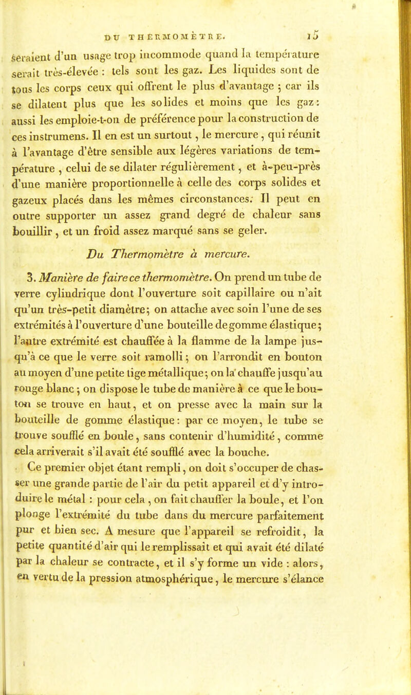 feraient d'un usage trop incommode quand la température serait très-élevée : tels sont les gaz. Les liquides sont de tous les corps ceux qui offrent le plus d'avantage 5 car ils se dilatent plus que les solides et moins que les gaz: aussi les emploie-t-on de préférence pour la consti^uciion de ces inslrumens. Il en est un surtout, le mercure, qui réunit à l'avantage d'être sensible aux légères variations de tem- pérature , celui de se dilater régulièrement, et à-peu-près d'une manière proportionnelle à celle des corps solides et gazeux placés dans les mêmes circonstances. Il peut en outre supporter un assez grand degré de chaleur sans bouillir, et un froid assez marqué sans se geler. Du Thermomètre à mercure. 3. Manière de faire ce thermomètre. On prend un tube de verre cylindrique dont l'ouverture soit capillaire ou n'ait qu'un très-petit diamètre; on attache avec soin l'une de ses extrémités à l'ouverture d'une bouteille dégomme élastique ; l'autre extrémité est chauffée à la flamme de la lampe jus- qu'à ce que le verre soit ramolli ; on l'arrondit en bouton au moyen d'une petite lige métallique ; on la chauffe jusqu'au rouge blanc -, on dispose le tube de manière à ce que le bou- toii se trouve en haut, et on presse avec la main sur la bouteille de gomme élastique: par ce moyen, le tube se trouve soufflé en boule, sans contenir d'iiumidité, comme cela arriverait s'il avait été soufflé avec la bouche. • Ce premier objet étant rempli, on doit s'occuper de chas- ser une grande partie de l'air du petit appareil et d'y intro- duire le métal : pour cela , on fait chauffer la boule, et l'on plonge l'extrémité du tube dans du mercure parfaitement pur et bien sec. A mesure que l'appareil se refroidit, la petite quantité d'air qui le remplissait et qui avait été dilaté par la chaleur se contracte, et il s'y forme un vide : alors, en vertu de la pression atmosphérique, le mercure s'élance I