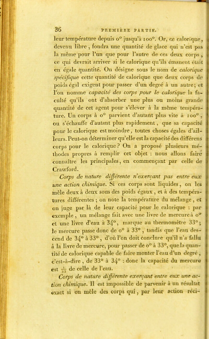 leur température depuis o° jusqu'à ioo°. Or, ce calorique devenu libre , fondra une quantité de glace qui n'est pas { la même pour l'un que pour l'autre de ces deux corps. ce qui devrait arriver si le calorique qu'ils émanent élai' en égale quantité. Ou désigne sous le nom de calorique spécifique cette quantité de calorique que deux corps de poids égal exigent pour passer d'un degré à im autre; et l'on nomme capacité des corps pour le calorique la fa- culté qu'ils ont d'absorber une plus ou moins grande quantité de cet agent pour s'élever à la même tempéra- ture. Un corps à o° parvient d'autant plus vite à 100° , ou s'échauffe d'autant plus rapidement, que sa capacité : pour le calorique est moindre, toutes choses égales d'ail- leurs. Peut-on déterminer qu'elle est la capacité des différens 1 corps pour le calorique ? On a proposé plusieurs mé- i ihodes propres à remplir cet objet : nous allons faire I connaître les principales, en commençant par celle de ! Craveford. Coips de nature différente n'exerçant pas entre eux une action chimique. Si ces corps sont liquides , on lc> mêle deux à deux sous des poids égaux , et à des lempéi-a- tures différentes ; on note la température du mélange , et 1 on juge par là de leur capacité pour le calorique : par exemple , un mélange fait avec une livre de mercure à o et une livre d'eau à 34, marque au thermomètre 33°; le mercure passe donc de 0° à 33° , tandis que l'eau des- cend de 34** à 33° , d'où l'on doit conclure qu'il n'a fallu à la livre de mercure, pour passer de 0° à 33°, que la quan- tité de calorique capable de faire monter l'eau d'un degré , c'est-à-dire , de 33° à 34° : donc la capacité du mercurw est de celle de l'eau. Corps de nature différente exerçant entre eux une ac- | tion chimique. 11 est impossible de parvenir à un résultat ' exact si on mêle des corps qui, par leur «clion réci-