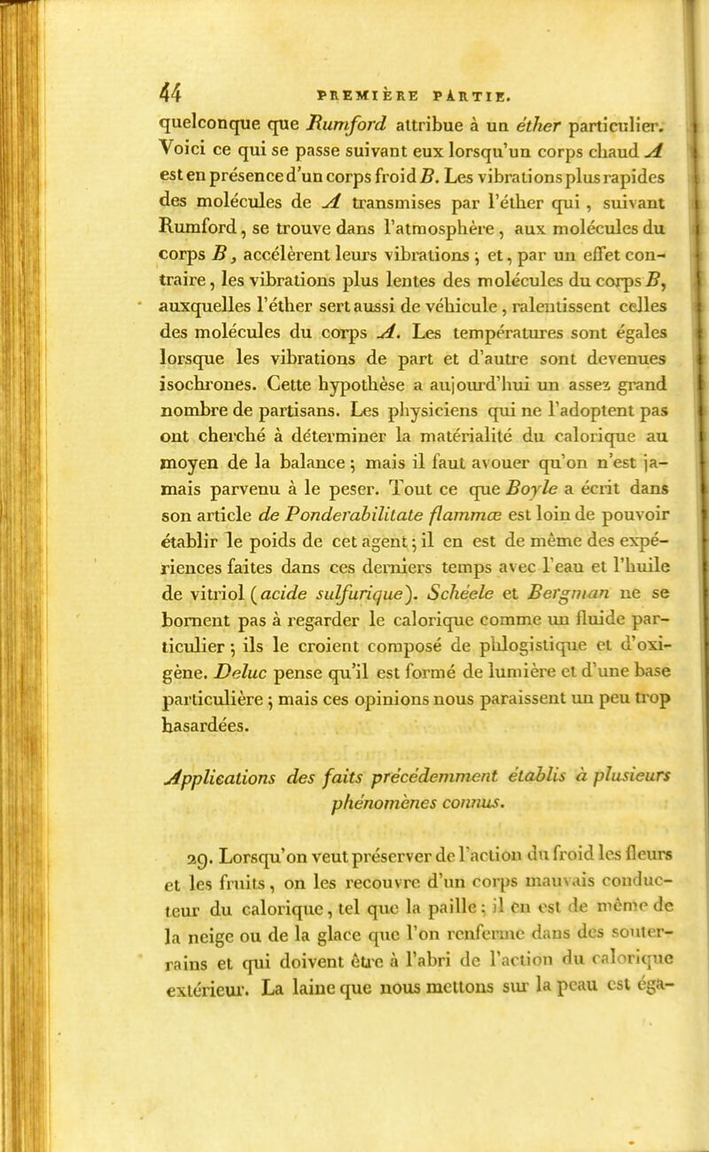 quelconque que Rumford attribue à ua éther partîculîer. Voici ce qui se passe suivant eux lorsqu'un corps chaud A est en présence d'un corps froid 5. Les vibrations plus rapides des molécules de A. transmises par l'éther qui, suivant Rumford, se trouve dans l'atmosphère, aux molécules du corps B, accélèrent leurs vibrations \ et, par un efTet con- traire, les vibrations plus lentes des molécules du corps J?, auxquelles l'éther sert aussi de véhicule, ralentissent celles des molécules du corps ui. Les températures sont égales lorsque les vibrations de part et d'autre sont devenues isochi'ones. Cette hypothèse a aujourd'hui un asses grand nombre de partisans. Les physiciens qui ne l'adoptent pas ont cherché à déterminer la matérialité du calorique au moyen de la balance 5 mais il faut avouer qu'on n'est ja- mais parvenu à le peser. Tout ce que Boyle a écrit dans son article de Ponderahililate flammœ est loin de pouvoir établir le poids de cet agent 5 il en est de même des expé- riences faites dans ces derniers temps avec l'eau et l'huile de \\lvïo\ {acide sulfurique). Schéele et Bergmun ne se bornent pas à regarder le calorique comme lui fluide par- ticulier •, ils le croient composé de pUogislique et d'oxi- gène. Deluc pense qu'il est formé de lumière et d'une base particulière \ mais ces opinions nous paraissent un peu trop hasardées. uipplieations des faits précédemment établis à plusieurs phénomènes connus. 2g. Lorsqu'on veut préserver de l'action du froid les fleurs et les fruits, on les recouvre d'un corps mauvais conduc- teur du calorique, tel que la paille ; il en est de même de la neige ou de la glace que l'on rcnferaïc dans des souter- rains et qui doivent êuc à l'abri de l'action du calorique exlérieui'. La laine que nous mettons sur la peau est éga-