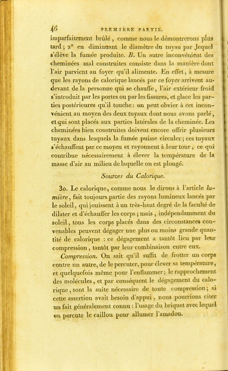 imparfaitement brûlé , comme nous le démontrerons pixié tard 5 i° en diminuant le diamètre du tuyau par Jequel s'élève la fumée produite. B. Un autre inconvénient des cheminées mal construites consiste dans la manière dont l'air parvient au foyer qu'il alimente. En effet, à mesure que les rayons de calorique lancés par ce foyer arrivent au- devant de la personne qui se chauffe, l'air extérieur froid s'introduit par les portes ou par les fissures, et glace les par- ties postérieures qu'il touche : on peut obvier à cet incon- vénient au moyen des deux tuyaux dont nous avons parlé, et qui sont placés aux parties latérales de la cheminée. Les cheminées bien construites doivent encore offrir plusieurs tuyaux dans lesquels la fumée puisse circuler ; ces tuyaux s'échauffent par ce moyen et rayonnent à leur tour , ce qiû contribue nécessairement à élever la température de la masse d'air au milieu de laquelle on est plongé. Sources du Calorique. 3o. Le calorique, comme nous le dirons à l'article Zu- mière^ fait toujours partie des rayons lumineux lancés par le soleil, qui jouissent à un très-haut degré de la faculté de dilater et d'échauffer les corps j mais , indépendamment du soleil, tous les corps placés dans des circonstances con- venables peuvent dégager une plus ou moins grande quan- tité de calorique : ce dégagement a tantôt lieu par leur compression, tantôt par leur combinaison entre eux. Compression. On sait qu'il suffit de frotter im corps contre un auu-e, de le percuter, pour élever sa température, et quelquefois môme pour l'entlanuner -, le rapprochement des molécules, et par conséquent le dégagement du calo- rique , sont la suite nécessaire de toute compression ; si cette assertion avait besoin d'appui, nous pourrions ciler un fait généralement connu : l'usage du briquet avec lequel on percute le caillou pour allumer l'amadou.