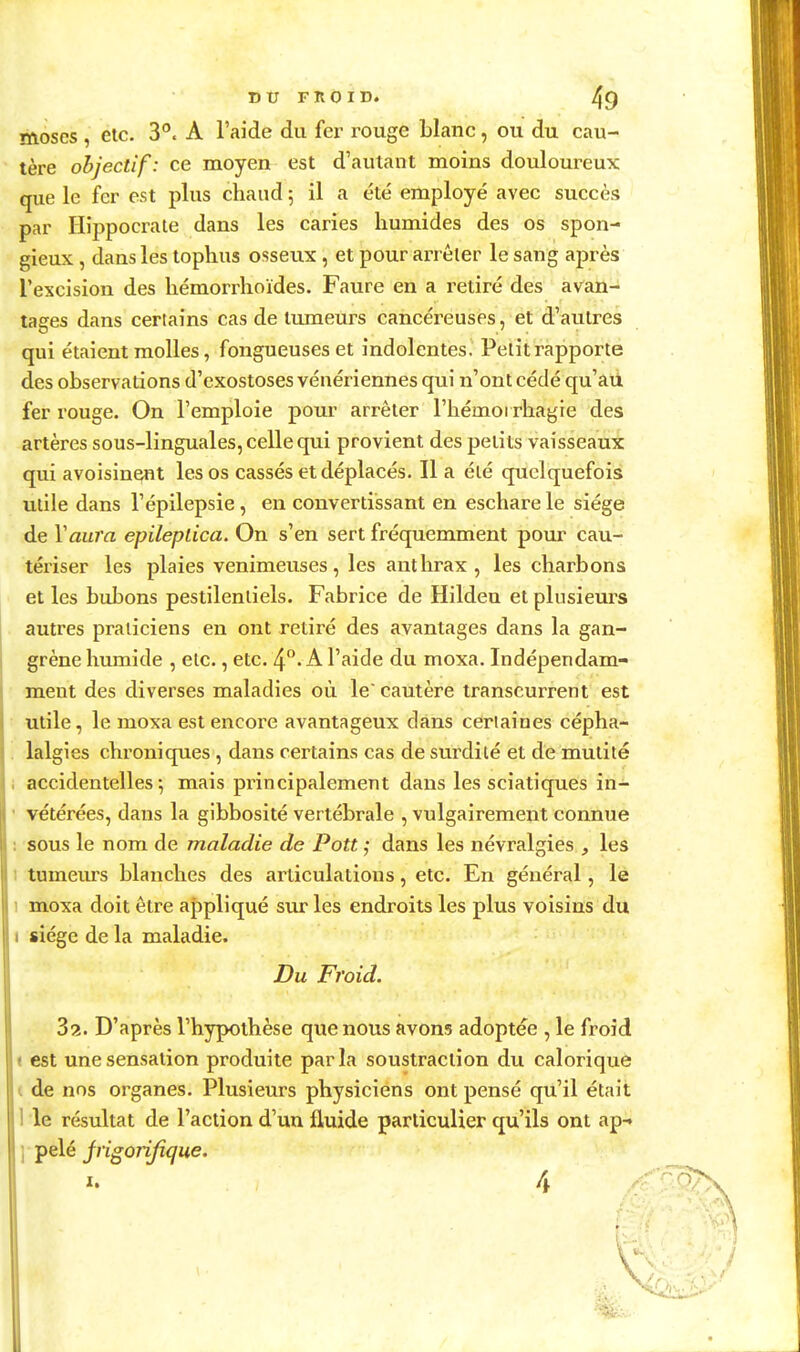 moscs , etc. 3°, A l'aide du fer rouge blanc, ou du cau- tère objectif: ce moyen est d'autant moins douloureux que le fer est plus chaud 5 il a été employé avec succès par Hippocrate dans les caries humides des os spon- gieux , dans les tophus osseux , et pour arrêter le sang après l'excision des hémorrhoïdes. Faure en a retiré des avan- tages dans certains cas de tumeurs cancéreuses, et d'autres qui étaient molles, fongueuses et indolentes. Petit rapporte des observations d'exostoses vénériennes qui n'ont cédé qu'aù fer rouge. On l'emploie pour arrêter l'hémorrhagie des artères sous-linguales, celle qui provient des petits vaisseaux qui avoisin^nt les os cassés et déplacés. Il a été quelquefois utile dans l'épilepsie, en convertissant en eschare le siège de Vain'a epileplica. On s'en sert fréquemment pour cau- tériser les plaies venimeuses, les anthrax, les charbons et les bubons pestilentiels. Fabrice de Hildeu et plusieurs autres praticiens en ont retiré des avantages dans la gan- grène humide , etc., etc. A l'aide du moxa. Indépendam- ment des diverses maladies où le cautère transcurrent est utile, le moxa est encore avantageux clans certaines cépha- lalgies chroniques , dans certains cas de surdité et de mutité accidentelles; mais principalement dans les sciatiques in- vétérées, dans la gibbosité vertébrale , vulgairement connue sous le nom de maladie de Pott ; dans les névralgies , les 1 tumeurs blanches des articulations, etc. En général, le 1 moxa doit être appliqué sur les endroits les plus voisins du j siège de la maladie. Du Froid. 82. D'après l'hypothèse que nous avons adoptée , le froid est une sensation produite parla soustraction du calorique ( de nos organes. Plusieurs physiciens ont pensé qu'il était 1 le résultat de l'action d'un fluide particulier qu'ils ont ap-» ] pelé Jrigorijique. I. A /