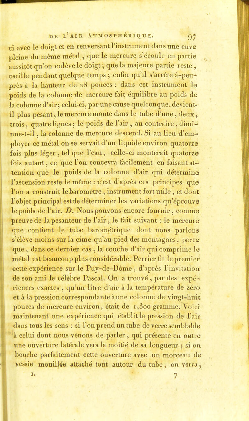 ci avec le doigt et en renversant l'instrument dans une cuve pleine du même métal, que le mercure s'écoule en partie aussitôt qu'on enlève le doigt ; que la majeure partie reste , oscille pendant quelque temps 5 enfin qu'il s'arrête à-peu-* près h la hauteur de 28 pouces : dans cet instrument le poids de la colonne de mercure fait équilibre au poids de la colonne d'air 5 celui-ci, par une cause quelconque, devient- il plus pesant, le mercure monte dans le tube d'une , deux, trois, quatre lignes ; le poids de l'air , au contraire , dimi- nue-t-il, la colonne de mercure descend. Si au lieu d'em- ployer ce métal on se servait d'un liquide environ quatorze fois plus léger , tel que l'eau, celle-ci monterait quatorze fois autant, ce que l'on concevra facilement en faisant at- tention que le poids de la colonne d'air qui détermine l'ascension reste le même : c'est d'après ces principes que l'on a construit le baromètre, instrument fort utile , et dont l'objet principal est de déterminer les variations qu'éprouve le poids de l'air. D. Nous pouvons encore fournir, comme preuve de la pesanteur de l'air, le fait suivant : le mercure que contient le tube barométrique dont nous parlons s'élève moins sur la cime qu'au pied des montagnes, parc« que , dans ce dernier cas , la couche d'air qui comprime le métal est beaucoup plus considérable. Perrierfit le premier cette expérience sur le Puy-de-Dôme , d'après l'invitation de son ami le célèbre Pascal. On a trouvé , par des expé- riences exactes , qu'un litre d'air à la température de zéro et à lapi^essioncoi-respondanteàune colonne de vingt-huit pouces de mercure environ, était de i,3oo gramme. Voici maintenant une expérience qui établit la pression de l'air dans tous les sens : si l'on prend un tube de verre semblable ^à celui dont nous venons de parler, qui présente en outre une ouverture latérale vers la moitié de sa longueiu- 5 si on bouche parfaitement cette ouverture avec un morceau de vessie mouillée attaché tout autour du tube, on verra,